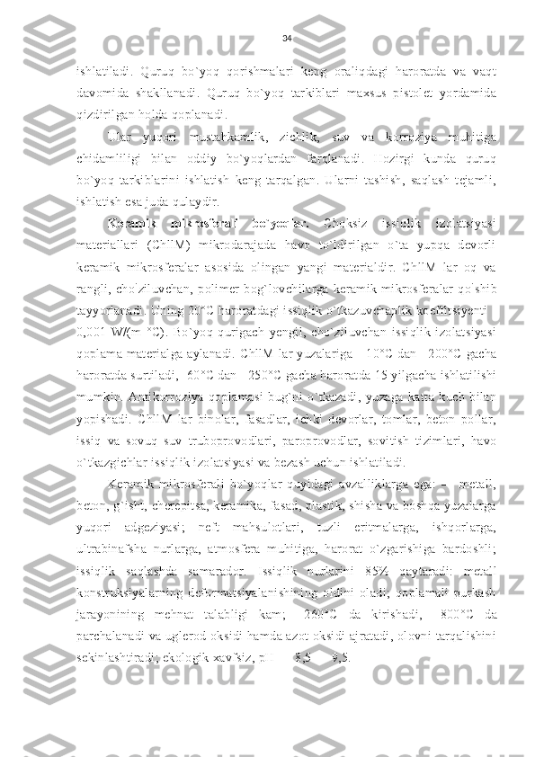 34
ishlatiladi.   Quruq   bo`yoq   qorishmalari   keng   oraliqdagi   haroratda   va   vaqt
davomida   shakllanadi.   Quruq   bo`yoq   tarkiblari   maxsus   pistolet   yordamida
qizdirilgan holda qoplanadi.
Ular   yuqori   mustahkamlik,   zichlik,   suv   va   korroziya   muhitiga
chidamliligi   bilan   oddiy   bo`yoqlardan   farqlanadi.   Hozirgi   kunda   quruq
bo`yoq   tarkiblarini   ishlatish   keng   tarqalgan.   Ularni   tashish,   saqlash   tejamli,
ishlatish esa juda qulaydir.
Keramik   mikrosferali   bo`yoqlar.   Choksiz   issiqlik   izolatsiyasi
materiallari   (ChllM)   mikrodarajada   havo   to`ldirilgan   o`ta   yupqa   devorli
keramik   mikrosferalar   asosida   olingan   yangi   materialdir.   ChllM   lar   oq   va
rangli,   cho `
ziluvchan,   polimer   bog`lovchilarga   keramik   mikrosferalar   qo `
shib
tayyorlanadi. Uning 20°C haroratdagi issiqlik o`tkazuvchaplik koeffitsiyenti -
0,001   W/(m-°C).   Bo`yoq   qurigach   yengil,   cho`ziluvchan   issiqlik   izolatsiyasi
qoplama materialga aylanadi. ChllM  lar  yuzalariga -   10°C   dan   +200°C   gacha
haroratda surtiladi, - 60°C  dan  +250°C  gacha haroratda  15  yilgacha ishlatilishi
mumkin.   Antikorroziya   qoplamasi   bug`ni   o`tkazadi,   yuzaga   katta   kuch   bilan
yopishadi.   ChllM   lar   binolar,   fasadlar,   ichki   devorlar,   tomlar,   beton   pollar,
issiq   va   sovuq   suv   truboprovodlari,   paroprovodlar,   sovitish   tizimlari,   havo
o`tkazgichlar issiqlik izolatsiyasi va bezash uchun ishlatiladi.
Keramik   mikrosferali   bo`yoqlar   quyidagi   avzalliklarga   ega:   —   metall,
beton, g`isht, cherepitsa, keramika, fasad, plastik, shisha va boshqa yuzalarga
yuqori   adgeziyasi;   neft   mahsulotlari,   tuzli   eritmalarga,   ishqorlarga,
ultrabinafsha   nurlarga,   atmosfera   muhitiga,   harorat   o`zgarishiga   bardoshli;
issiqlik   saqlashda   samarador.   Issiqlik   nurlarini   85%   qaytaradi:   metall
konstruksiyalarning   deformatsiyalanishining   oldini   oladi;   qoplamali   purkash
jarayonining   mehnat   talabligi   kam;   +260°C   da   kirishadi,   +800°C   da
parchalanadi  va uglerod oksidi  hamda azot  oksidi  ajratadi, olovni tarqalishini
sekinlashtiradi; ekologik xavfsiz, pH —  8,5  —  9,5. 