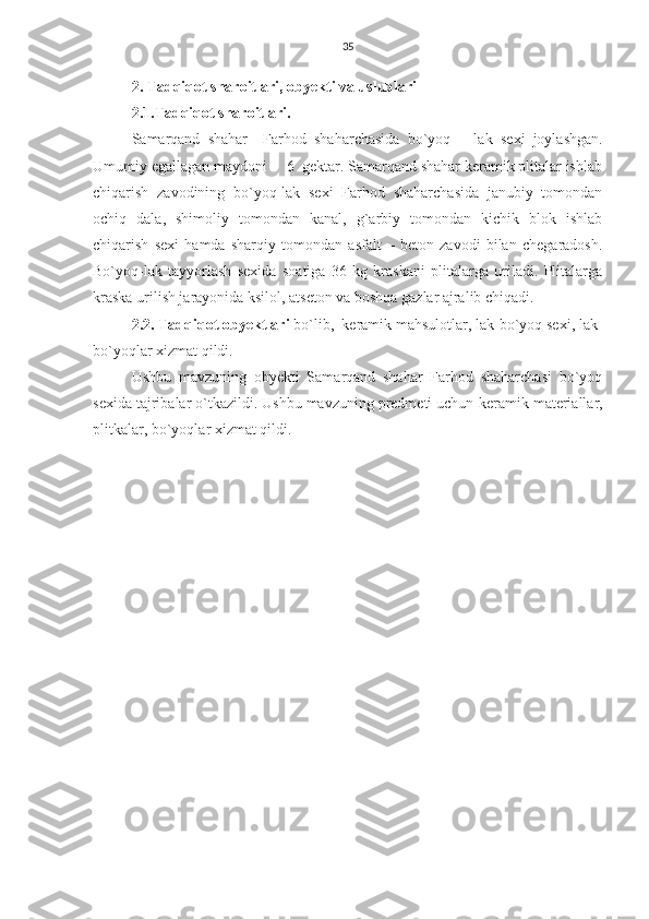 35
2. Tadqiqot sharoitlari, obyekti va uslublari
2.1.Tadqiqot sharoitlari.  
Samarqand   shahar     Farhod   shaharchasida   bo`yoq   –   lak   sexi   joylashgan.
Umumiy egallagan maydoni –  6  gektar. Samarqand shahar keramik plitalar ishlab
chiqarish   zavodining   bo`yoq-lak   sexi   Farhod   shaharchasida   janubiy   tomondan
ochiq   dala,   shimoliy   tomondan   kanal,   g`arbiy   tomondan   kichik   blok   ishlab
chiqarish   sexi   hamda   sharqiy   tomondan   asfalt   –   beton   zavodi   bilan   chegaradosh.
Bo`yoq-lak   tayyorlash   sexida   soatiga   36   kg   kraskani   plitalarga   uriladi.   Plitalarga
kraska urilish jarayonida ksilol, atseton va boshqa gazlar ajralib chiqadi.
2.2. Tadqiqot obyektlari  bo`lib,  keramik mahsulotlar, lak-bo`yoq sexi, lak-
bo`yoqlar xizmat qildi.
Ushbu   mavzuning   obyekti   Samarqand   shahar   Farhod   shaharchasi   bo`yoq
sexida tajribalar o`tkazildi. Ushbu mavzuning predmeti uchun  keramik materiallar,
plitkalar, bo`yoqlar  xizmat qildi. 
          