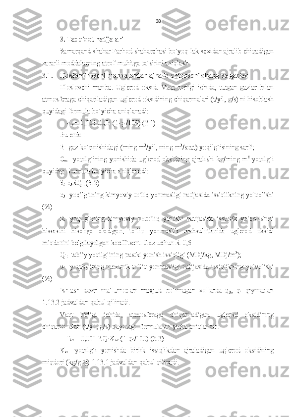 38
3. Tadqiqot natijalari
Samarqand shahar Farhod shaharchasi bo`yoq-lak sexidan ajralib chiqadigan
zararli moddalarning atrof-muhitga ta`sirini aniqlash
3.1. Ifloslantiruvchi manbalardan ajralib chiquvchi chang va gazlar
Ifloslovchi   manba.   Uglerod   oksid.   Vaqt   birligi   ichida,   tutgan   gazlar   bilan
atmosferaga chiqariladigan uglerod oksidining chiqarmalari (t/yil, g/s) ni hisoblash
quyidagi formula bo`yicha aniqlanadi:
    P
m  = 0,001 C
co B (1-q
4 /100) (3.1)
Bu erda :
B- gaz ko`rinishidagi (ming m 3
/yil, ming m 3
/soat) yoqilg`isining sarfi;
C
co - yoqilg`ining yonishida uglerod oksidning ajralishi kg/ming m 3
  yoqilg`i
quyidagi formula bo`yicha aniqlanadi:
S
0  q
3 RQ
ir  (3.2)
q
3 - yoqilg`ining kimyoviy to`liq yonmasligi natijasida issiqlikning yo`qolishi
(%) 
R-   yoqilg`ining   kimyoviy   noto`liq   yonishi   natijasida   issiqlik   yo`qolishini
hissasini   hisobga   oladigan,   to`liq   yonmaslik   mahsulotlarida   uglerod   oksidi
miqdorini belgilaydigan koeffitsent. Gaz uchun R-0,5
Q
ir - tabiiy yoqilg`ining pastki yonish issiqligi (MDj/kg, MDj/m 3
); 
q
4 - yoqilg`ining mexanik to`liq yonmasligi natijasida issiqlikning yo`qolishi
(%)
Ishlash   davri   ma`lumotlari   mavjud   bo`lmagan   xollarda   q
3 ,   q
4   qiymatlari
1.13.2 jadvaldan qabul qilinadi.
Vaqt   birligi   ichida,   atmosferaga   chiqariladigan   uglerod   oksidining
chiqarilmalari (t/yil, g/s) quyidagi  formula bo`yicha aniqlanadi:
    P
so  = 0,001 BQ
ir K
so  (1-q
4 /100) (3.3)
K
so -   yoqilg`i   yonishda   birlik   issiqlikdan   ajraladigan   uglerod   oksidining
miqdori (kg/gDj) 1.13.1 jadvaldan qabul qilinadi. 