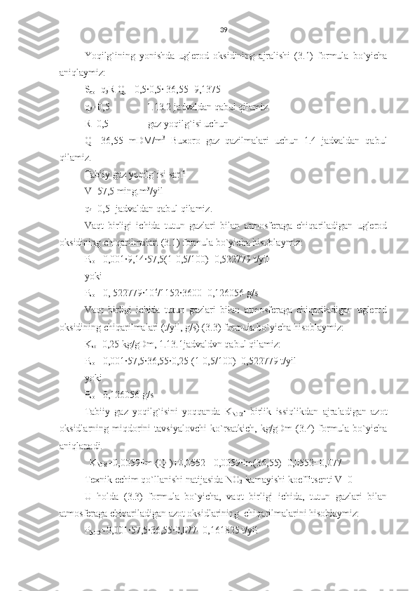 39
Yoqilg`ining   yonishda   uglerod   oksidining   ajralishi   (3.1)   formula   bo`yicha
aniqlaymiz:
S
co =q
3 R Q
H =0,5∙0,5∙ 36,55=9,1375
q
3 =0,5               1.13.2 jadvaldan qabul qilamiz
R=0,5                gaz yoqilg`isi uchun
Q
H =36,55   mDM/m 3
  Buxoro   gaz   qazilmalari   uchun   1.4   jadvaldan   qabul
qilamiz.
Tabiiy gaz yoqilg`isi sarfi
V=57,5 ming.m 3
/yil
q
4 =0,5- jadvaldan qabul qilamiz.
Vaqt   birligi   ichida   tutun   gazlari   bilan   atmosferaga   chiqariladigan   uglerod
oksidining chiqarilmalari (3.1) formula bo`yicha hisoblaymiz:
P
so = 0,001∙9,14∙57,5(1-0,5/100)=0,522779 t/yil
yoki 
P
so = 0, 522779∙10 6
/1152∙3600=0,126056 g/s
Vaqt   birligi   ichida   tutun   gazlari   bilan   atmosferaga   chiqariladigan   uglerod
oksidining chiqarilmalari (t/yil, g/s) (3.3) formula bo`yicha hisoblaymiz:
K
so =0,25 kg/gDm, 1.13.1jadvaldvn qabul qilamiz:
P
so = 0,001∙57,5∙36,55∙0,25 (1-0,5/100)=0,522779 t/yil
yoki
P
so = 0,126056 g/s
Tabiiy   gaz   yoqilg`isini   yoqqanda   K
NO2 ∙   birlik   issiqlikdan   ajraladigan   azot
oksidlarning  miqdorini   tavsiyalovchi   ko`rsatkich,   kg/gDm   (3.4)   formula  bo`yicha
aniqlanadi.
  K
NO2 =0,0059∙lm (Q
H )+0,0552 =0,0059∙lm(36,55)+0,0552=0,077
Texnik echim qo`llanishi natijasida NO
2  kamayishi koeffitsenti V=0
U   holda   (3.3)   formula   bo`yicha,   vaqt   birligi   ichida,   tutun   gazlari   bilan
atmosferaga chiqariladigan azot oksidlarining  chiqarilmalarini hisoblaymiz:
P
NO2 =0,001∙57,5∙36,55∙0,077=0,161825 t/yil 