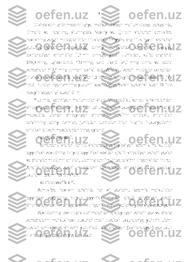 4
O`zbekiston   gidrometeorologiya   markazi   bergan   ma`lumotlarga   qaraganda,
Olmaliq   va   Farg`ona,   shuningdek   Navoiy   va   Qo`qon   shaharlari   atmosfera
havosining   zararli   moddalar   bilan   ifloslanishi   bo`yicha   eng   iflos   havoli   shaharlar
guruhiga   kiradi.   O` zbekistonda   doimiy   manbalardan   atmosfera   h avosiga
tashlanadigan   chi q indilar   1,3   mln   tonnaga   yetdi.   Jumladan,   sulfat   angidridi
538,8   ming,   uglevodorod   427   ming,   azot   oksidi   94,1   ming   tonna   va   qattiq
zarrachalar   317,4   ming   tonnani   tashkil   etdi.   Ana   shu   zararli   moddalar   asoratidan
O` zbekiston   sha h arlarida   kasalliklar   1,5   barobar   k o` payib,   bronxial   astma   20   foiz
ortdi.   Bolalar organizmining yuqumli kasalliklariga qarshi kurashish kuchi 25   foiz
pasayib ketganligi kuzatildi [4].
Yuqorida   keltirilgan   ma`lumotlar   shuni   ko`rsatadiki,   sanoat   korxonalaridan
chiqayotgan   chiqindilarni   insonlar   uchun   zararli   hususiyatlarini   bartaraf   etish
maqsadida   ulardan   chiqayotgan   chiqindilar   tarkibini   aniqlash,   chiqindilar
tarkibining   tabiiy   tizimlar,   jumladan   tuproqlar   bilan   bog`liq   hususiyatlarini
aniqlash dolzarb masalalardan biriga aylandi.
Tadqiqot maqsadi.
  Samarqand   shahar   Farhod   shaharchasida   joylashgan   keramik   mahsulotlar
tayyorlash zavodining bo`yoq tayyorlash sexidan ajralib shiqadigan zaharli gazlar
va changlar miqdorini aniqlab, ularning atrof muhitga ta`sirini o`rganishdan iborat.
Ajralib   chiqadigan   zararli   moddalarni   atmosferaga   chiqishdan   oldin   tozalash
usullarini takomillashtirishdir. 
Tadqiqot vazifalari.
Atmosfera   havosini   tarkibida   har   xil   gazlarni,   keramik   mahsulotlar
tayyorlash   zavodining   bo`yoq   tayyorlash   sexidan   ajralib   chiqadigan   zararli
chiqindilarni atrof muhitga ta`sirini o`rganish qonuniyatlarini yoritishga qaratilgan.
Zavodlarning   texnologik   qurilmalaridan   ajralayotgan   zaharli   gaz   va   chang
zarrachalarini   mahsus   havo   quvurlar   orqali   tozalash   uskunalariga   yuborib   ularni
tozalab   atmosferaga   chiqarib   yuboriladi.   Ushlanadigan   (tashlanadigan)   gaz   usuli
o`z ichiga quyidagi jarayonlarni oladi. 