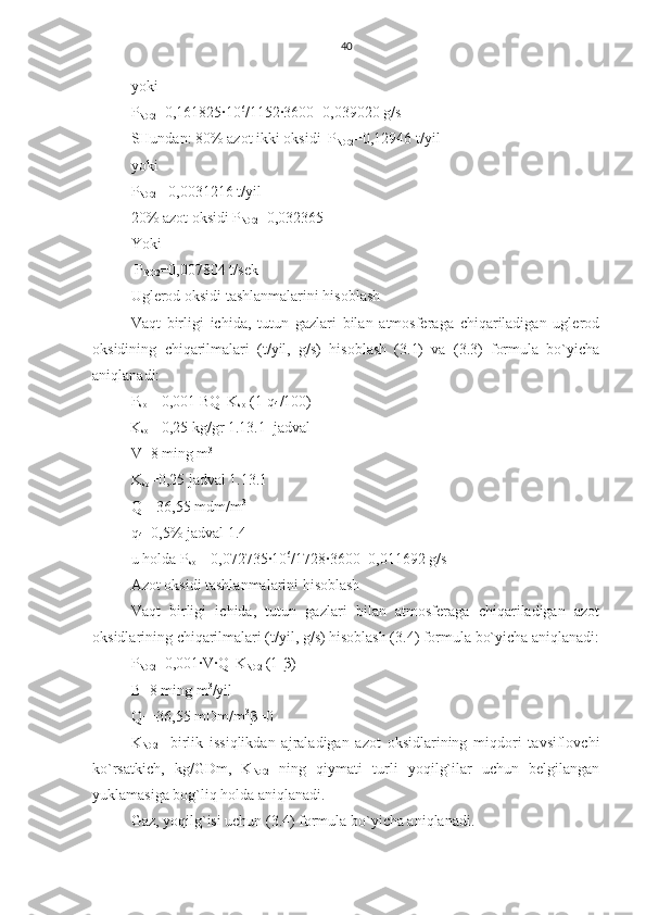 40
yoki
P
NO2 =0,161825∙10 6
/1152∙3600=0,039020 g/s
SHundan: 80% azot ikki oksidi  P
NO2 =0,12946 t/yil
yoki 
P
NO2 = 0,0031216 t/yil
20% azot oksidi P
NO2 =0,032365
Y o ki
 P
NO2 =0,007804 t/sek
Uglerod oksidi tashlanmalarini hisoblash
Vaqt   birligi   ichida,   tutun   gazlari   bilan   atmosferaga   chiqariladigan   uglerod
oksidining   chiqarilmalari   (t/yil,   g/s)   hisoblash   (3.1)   va   (3.3)   formula   bo`yicha
aniqlanadi:
P
so  = 0,001 BQ
H K
so  (1-q
4 /100)
          K
so = 0,25 kg/gr 1.13.1  jadval
V=8 ming m 3
K
so =0,25 jadval 1.13.1
Q
H =36,55 mdm/m 3
q
4 =0,5% jadval 1.4
u holda P
so  = 0,072735∙10 6
/1728∙3600=0,011692 g/s
Azot oksidi tashlanmalarini hisoblash
Vaqt   birligi   ichida,   tutun   gazlari   bilan   atmosferaga   chiqariladigan   azot
oksidlarining chiqarilmalari (t/yil, g/s) hisoblash (3.4) formula bo`yicha aniqlanadi:
P
NO2 =0,001∙V∙Q
H K
NO2  (1- β )
B=8 ming m 3
/yil
Q
H =36,55 mDm/m 3
β =0
K
NO2 -   birlik   issiqlikdan   ajraladigan   azot   oksidlarining   miqdori   tavsiflovchi
ko`rsatkich,   kg/GDm,   K
NO2   ning   qiymati   turli   yoqilg`ilar   uchun   belgilangan
yuklamasiga bog`liq holda aniqlanadi.
Gaz, yoqilg`isi uchun (3.4) formula bo`yicha aniqlanadi. 