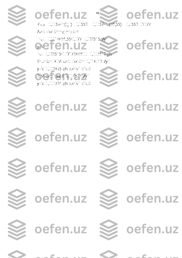 41
K
NO2 = 0,0059∙ln(Q
H )+ 0,0552 = 0,0059∙ln (36,55) + 0,0552=0?077
Azot oksidining miqdori
 P
NO = 0,001∙8∙36,55∙0,077=0,022515 t/yil
yoki
P
NO =0,022515∙10 6
/1728∙3600=0,003619 g/s
S h undan: 80% azot oksidini 0,018012 t/yil
yoki 0,002895 g/s tashkil qiladi
20% azot oksidi 0,004503 t/yil
yoki 0,000724 g/s tashkil qiladi. 