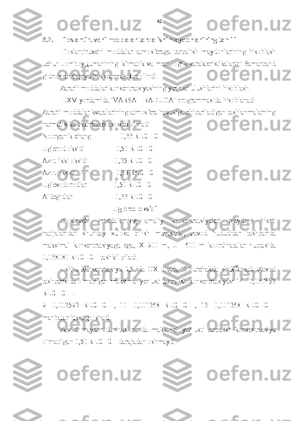 42
3.2. Ifloslantiruvchi moddalar tarqalishi maydonlarining tahlili
Ifloslantiruvchi   moddalar   atmosferaga   tarqalish   maydonlarining   hisoblash
uchun  Jomboy   tumanining   klimatik   va   metrologik   xarakteristikalarini   Samarqand
gidrometrologiya boshqarmasidan olindi.
Zararli moddalar konsentratsiyasining  y er usti ulushlarini hisoblash.
 EXM yordamida `VARSA – RADUGA` programmasida hisoblanadi
Zararli moddalar kvatalarining atmosfera havosiga chiqariladigan tashlanmalarning
narmativ ko`rsatmalari asosida olinadi.
Noorganik chang ------------0,33 RECHCH
Uglerod oksidi ------------ 0,50 RECHCH
Azot ikki oksidi -----------0,25 RECHCH
Azot oksidi -----------------0,33 RECHCH
Uglevodorodlar -----------0,50 RECHCH
Aldegidlar ----------------- 0,33 RECHCH
Uglerod oksidi
Ifloslovchi   moddalarning   amaliy   konsentratsiyalari   maydoni   hisob
natijalaridan   shunday   xulosa   qilish   mumkinki,   zavod   hududidan   tashqarida
maksimal   konsentratsiyaga   ega,   X=900   m,   U=   600   m   koordinatalar   nuqtasida
0,038080 RECHCH tashkil qiladi.
Ushbu   konsentratsiya   0,5   ida   OX   o`qida   O   burchakda   shakllanadi.   Zavod
tashqarisida o`rnatilgan maksimal yer usti tarqalish konsentratsiyasi 14  [0,030452
RECHCH].
9   [0,002592   RECHCH],   10   [0,001268   RECHCH],   12   [0,001268   RECHCH]
manbalar hissa qo`shadi.
Zavod   maydonidan   tashqarida   maksimal   yer   usti   tarqalish   konsentratsiya
o`rnatilgan 0,50 RECHCH darajadan oshmaydi.
   