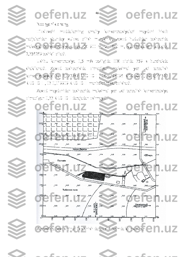 46
Noorganik chang
Ifloslovchi   moddalarning   amaliy   konsentratsiyalari   maydoni   hisob
natijalaridan   shunday   xulosa   qilish   mumkinki,   zavod   hududidan   tashqarida
maksimal   konsentratsiyaga   ega.   X=900   m,   U=   600   m,   koordinatalar   nuqtasida
2,356269 tashkil qiladi.
Ushbu   konsentratsiya   0,5   m/s   tezligida   OX   o`qida   359   s   burchakda
shakllanadi.   Zavod   tashqarisida   o`rnatilgan   maksimal   y er   usti   tarqalish
konsentratsiyasi   01   [2,072787   RECHCH],   08[0,198096   RECHCH],   02[0,044512
RECHCH], 03[0,019909 RECHCH] manbalar hissa qo`shadi.
Zavod   maydonidan   tashqarida   maksimal   y er   usti   tarqalish   konsentratsiya
o`rnatilgan 0,33  RECHCH darajadan oshmaydi.
Atmosfera havosining ifloslanish darajasi 4 rasmda ko`rsatilgan. 