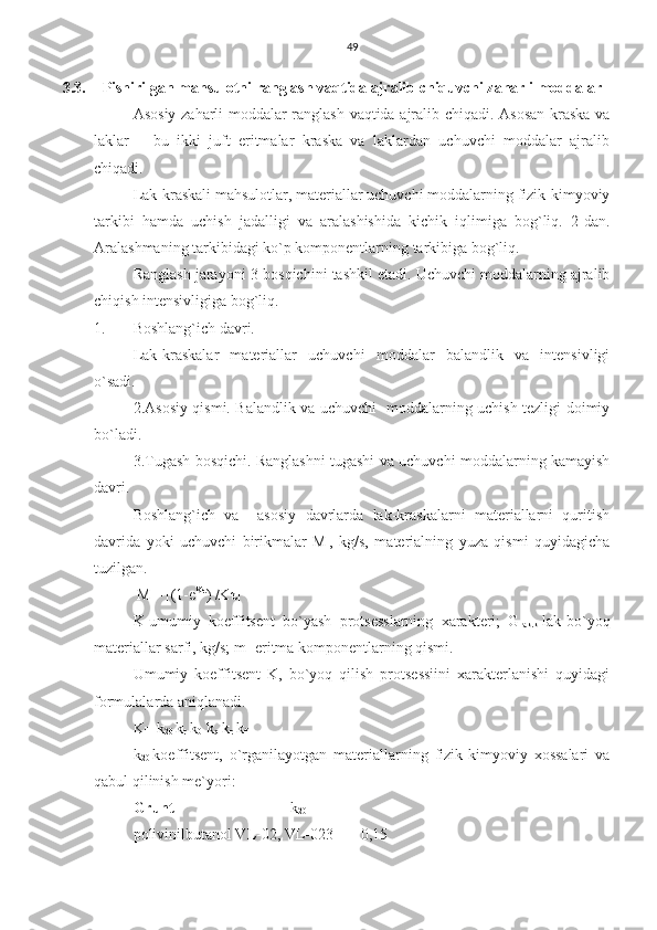 49
3.3. Pishirilgan mahsulotni ranglash vaqtida ajralib chiquvchi zaharli moddalar
Asosiy zaharli moddalar ranglash vaqtida ajralib chiqadi. Asosan kraska va
laklar   –   bu   ikki   juft   eritmalar   kraska   va   laklardan   uchuvchi   moddalar   ajralib
chiqadi.
Lak-kraskali mahsulotlar, materiallar uchuvchi moddalarning fizik-kimyoviy
tarkibi   hamda   uchish   jadalligi   va   aralashishida   kichik   iqlimiga   bog`liq.   2-dan.
Aralashmaning tarkibidagi ko`p komponentlarning tarkibiga bog`liq.  
Ranglash jarayoni 3-bosqichini tashkil etadi. Uchuvchi moddalarning ajralib
chiqish intensivligiga bog`liq.
1. Boshlang`ich davri.
Lak-kraskalar   materiallar   uchuvchi   moddalar   balandlik   va   intensivligi
o`sadi.
2.Asosiy qismi. Balandlik va uchuvchi   moddalarning uchish tezligi doimiy
bo`ladi.
3.Tugash bosqichi. Ranglashni tugashi va uchuvchi moddalarning kamayish
davri.
Boshlang`ich   va     asosiy   davrlarda   lak-kraskalarni   materiallarni   quritish
davrida   yoki   uchuvchi   birikmalar   M
l ,   kg/s,   materialning   yuza   qismi   quyidagicha
tuzilgan.
 M
l = [(1-e Kτ
) /Kτ]
K-umumiy   koeffitsent   bo`yash   protsesslarning   xarakteri;   G
lak.k -lak-bo`yoq
materiallar sarfi, kg/s; m- eritma komponentlarning qismi.
Umumiy   koeffitsent   K,   bo`yoq   qilish   protsessiini   xarakterlanishi   quyidagi
formulalarda aniqlanadi.
K= k
20  k
t  k
0  k
q  k
r  k
f   
k
20- koeffitsent,   o`rganilayotgan   materiallarning   fizik-kimyoviy   xossalari   va
qabul qilinish me`yori:
Grunt                               k
20
polivinilbutanol VL-02, VL-023       0,15 