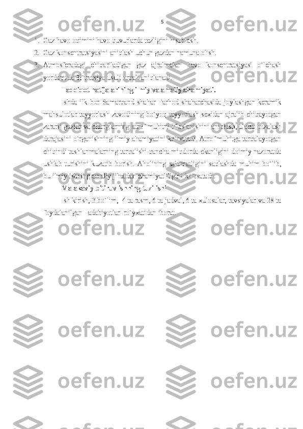5
1. Gaz havo oqimini havo quvurlarda tezligini hisoblash.
2. Gaz konsentratsiyasini aniqlash uchun gazdan namuna olish.
3. Atmosferadagi   chiqariladigan   gaz   ajralmalari   havo   konsentratsiyasi   o`lchash
yordamida fil ` tratsiya usuli orqali aniqlanadi.
Tadqiqot natijalarining ilmiy va amaliy ahamiyati.
Ishda   ilk   bor   Samarqand   shahar   Farhod   shaharchasida   joylashgan   keramik
mahsulotlar   tayyorlash   zavodining   bo`yoq   tayyorlash   sexidan   ajralib   chiqayotgan
zararli gazlar va changlarning atrof muhitni ifloslanishini aniqlash, ularni tozalash
darajasini o`rganishning ilmiy ahamiyatini ko`rsatadi. Atrof muhitga tarqalayotgan
chiqindi tashlanmalarning tarqalishi qancha miqdorda ekanligini doimiy nazoratda
ushlab   turishini   kuzatib   borish.   Aholining   salomatligini   saqlashda   muhim   bo`lib,
bu ilmiy ishning amaliy jihatdan ahamiyatliligini ko`rsatadi. 
Malakaviy bitiruv ishning tuzilishi 
Ish kirish, 3 bo`lim,  4 ta rasm, 6 ta jadval, 6 ta xulosalar, tavsiyalar va 28 ta
foydalanilgan   adabiyotlar  ro`yxatidan iborat.
   