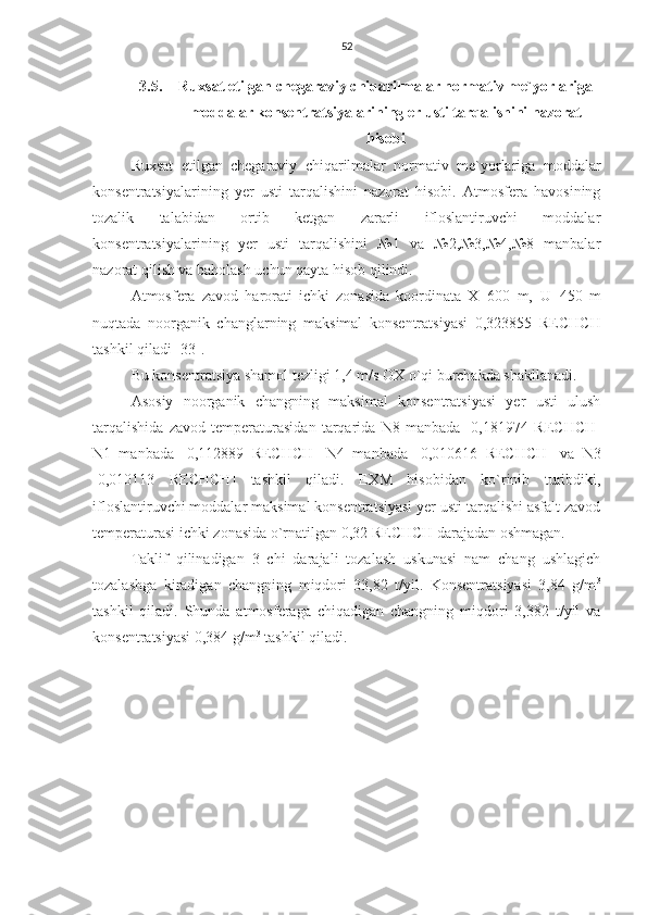 52
3.5. Ruxsat etilgan chegaraviy chiqarilmalar normativ me`yorlariga
moddalar konsentratsiyalarining er usti tarqalishini nazorat
hisobi
Ruxsat   etilgan   chegaraviy   chiqarilmalar   normativ   me`yorlariga   moddalar
konsentratsiyalarining   y er   usti   tarqalishini   nazorat   hisobi.   Atmosfera   havosining
tozalik   talabidan   ortib   ketgan   zararli   ifloslantiruvchi   moddalar
konsentratsiyalarining   yer   usti   tarqalishini   №1   va   №2,№3,№4,№8   manbalar
nazorat qilish va baholash uchun qayta hisob qilindi.
Atmosfera   zavod   harorati   ichki   zonasida   koordinata   X=600   m,   U=450   m
nuqtada   noorganik   changlarning   maksimal   konsentratsiyasi   0,323855   RECHCH
tashkil qiladi  [33].
Bu konsentratsiya shamol tezligi 1,4 m/s OX o`qi burchakda shakllanadi.
Asosiy   noorganik   changning   maksimal   konsentratsiyasi   yer   usti   ulush
tarqalishida   zavod   temperaturasidan   tarqarida   N8   manbada   [0,181974   RECHCH ]
N1   manbada   [0,112889   RECHCH ]   N4   manbada   [0,010616   RECHCH ]   va   N3
[0,010113   RECHCH ]   tashkil   qiladi.   EXM   hisobidan   ko`rinib   turibdiki,
ifloslantiruvchi moddalar maksimal konsentratsiyasi yer usti tarqalishi asfalt zavod
temperaturasi ichki zonasida o`rnatilgan 0,32 RECHCH darajadan oshmagan.
Taklif   qilinadigan   3   chi   darajali   tozalash   uskunasi   nam   chang   ushlagich
tozalashga   kiradigan   changning   miqdori   33,82   t/yil.   Konsentratsiyasi   3,84   g/m 3
tashkil   qiladi.   Shunda   atmosferaga   chiqadigan   changning   miqdori   3,382   t/yil   va
konsentratsiyasi 0,384 g/m 3
 tashkil qiladi.
    