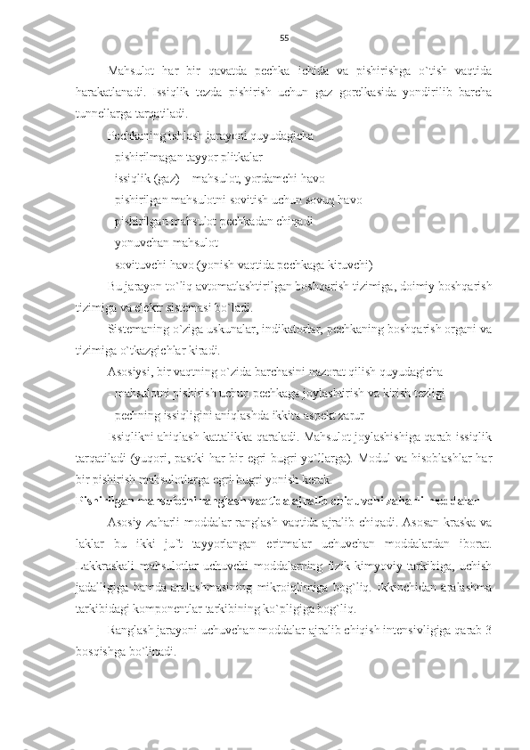 55
Mahsulot   har   bir   qavatda   pechka   ichida   va   pishirishga   o`tish   vaqtida
harakatlanadi.   Issiqlik   tezda   pishirish   uchun   gaz   gorelkasida   yondirilib   barcha
tunnellarga tarqatiladi. 
Pechkaning ishlash jarayoni quyudagicha
- pishirilmagan tayyor plitkalar
- issiqlik (gaz) + mahsulot, yordamchi havo 
- pishirilgan mahsulotni sovitish uchun sovuq havo
- pishirilgan mahsulot pechkadan chiqadi
- yonuvchan mahsulot 
- sovituvchi havo (yonish vaqtida pechkaga kiruvchi) 
Bu jarayon to`liq avtomatlashtirilgan boshqarish tizimiga, doimiy boshqarish
tizimiga va elektr sistemasi bo`ladi.
Sistemaning o`ziga uskunalar, indikatorlar, pechkaning boshqarish organi va
tizimiga o`tkazgichlar kiradi.
Asosiysi, bir vaqtning o`zida barchasini nazorat qilish quyudagicha
- mahsulotni pishirish uchun pechkaga joylashtirish va kirish tezligi
- pechning issiqligini aniqlashda ikkita aspekt zarur
Issiqlikni ahiqlash kattalikka qaraladi. Mahsulot joylashishiga qarab issiqlik
tarqatiladi  (yuqori, pastki  har  bir  egri-bugri yo`llarga). Modul  va hisoblashlar  har
bir pishirish mahsulotlarga egri-bugri yonish kerak.
Pishirilgan mahsulotni ranglash vaqtida ajralib chiquvchi zaharli moddalar
Asosiy zaharli moddalar ranglash vaqtida ajralib chiqadi. Asosan kraska va
laklar   bu   ikki   juft   tayyorlangan   eritmalar   uchuvchan   moddalardan   iborat.
Lakkraskali   mahsulotlar   uchuvchi   moddalarning   fizik-kimyoviy   tarkibiga,   uchish
jadalligiga   hamda   aralashmasining   mikroiqlimiga   bog`liq.   Ikkinchidan   aralashma
tarkibidagi komponentlar tarkibining ko`pligiga bog`liq.   
Ranglash jarayoni uchuvchan moddalar ajralib chiqish intensivligiga qarab 3
bosqishga bo`linadi. 