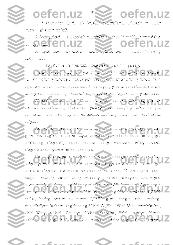 56
1.   Boshlang`ich   davri.   Lak   kraskali   materiallarda   uchuvchi   moddalar
intensivligi yuqori bo`ladi.
2. Asosiy davri.     Lak kraskali materiallarda uchuvchi moddalar intensivligi
doimiy bo`ladi.
3.   Tugash   davri.   Lak   kraskali   materiallarda   uchuvchi   moddalar   intensivligi
past bo`ladi.
3.8. Atmosfera ni sanoat ifloslanishlaridan himoyalash.
Inson   o`zining   butun   evolyusion   rivojlanishi   davrida   yer   atmosferasi
havosining   tabiiy   tarkibiga   moslashgan   bo`lib,   xuddi   anashu   tabiiy   tarkib   inson
organizmi uchun optimal hisoblanadi. Biroq keyingi yillarda atmosfera tarkibidagi
doimiy komponentlarning nisbat ko`rsatgichida har xil o`zgarishlar ro`y bermoqda.
Atmosferani   toza   saqlash   tabiatni   muhofaza   etish   muammosining   ajralmas
qismidir   atmosferaning   ifloslanishi   yerning   havo   qobig`iga   ta`sir   etibgina
qolmasdan   balki   inson   hayotini   va   tevarak   atrofidagi   muidni   ham   xavf   ostida
qo`yadi.
Atmosferaning   ifloslanishi   –   bu   undagi   tabiiy   holda   kam   uchraydigan   turli
gazlar   suv   bug`lari,   qattiq   va   suyuq   zarralarning   miqdorini   oshib   ketishi,   gaz
tarkibining   o`zgarishi,   oqibat   natijada   tabiiy   muhiddagi   salbiy   tavsivli
o`zgarishlarning yuzaga kelishi tushiniladi.
Oxirgi   yillarda   yer   atmosferasining   tarkibi   antropogen   omillarning   ta`siri
tufayli   yomon   tomonga   o`zgarib   bormoqda.   Sayyoramiz   atmosferasining   gaz
tarkibida   o`zgarish   sezilmoqda   kislarodning   sarflanishi   16   martagacha   oshib
ketgan.   Shuning   uchun   uning   miqdoriy   jihotdan   kamayish   tendensiyasi
kuzatilmoqda,   karbonat   angidridning   miqdori   esa   oshib   bormoqda.   Agar   o`tgan
asrning   o`rtalarida   atmosfera   tarkibida   karbonat   angidridning   miqdori   0,028%
bo`lsa,   hozirgi   vaqtda   bu   raqam   0,032%   gacha   oshgan   tashqi   muhitga
chiqariladigan   karbonat   angidridning   31%ni   AQSh,   18%ni   MDH   mamlakatlari,
7%ni   Xitoy,   5,4%ni   Olmoniya,   4,7%ni   Yaponiya,   3%ni   Fransiya   chiqarib
tashlamoqda,  qolgan  31%   ni  esa  Dune  mamlakatlarining qolganlarining hammasi 