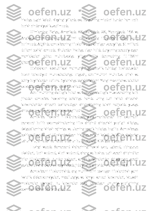 57
hisobga  tug`ri  keladi.   Keyingi   yillarda  esa  bu  gazning  miqdori   bundan  ham   ortib
borish pindensiyasi kuzatilmoqda.
Olimlarning   fikriga,   Amerikada   8%,   Kanadada   9%,   Yaponiyada   16%   va
Angliyada   22%   odamlarning   o`limi   atmosferaning   ifloslanishi   tufayli   sodir
bo`lmoqda AQShda atmosferaning ifloslanishidanko`rilgan zararyiliga 50 milliard
dollarni tashkil etmoqda. Shulardan hisobga olgan holda dunyoning taraqqiy etgan
mamlakatlari   tabiat   muhofazasiga   yiliga   milliy   daromadning   10-12%ini
ajratmoqda.
O`zbekiston   Respublikasi   ma`muriy   buyruqbozlik   ruhidagi   boshqaruvdan
bozor   iqtisodiyoti   munosabatlariga   o`tgach,   atrof-muhitni   muhofaza   qilish   va
tabiiy boyliklardan oqilona foylanishga tegishli ishlarni Yangi mezonlar va talablar
asosida amalga oshirishga kirisha boshladi.
Atrof  muhitning  ekologik holati   va hududlar  ekologik  muvozanatning  ko`p
jihatdan   atmosfera   havosining   tarkibiga   hamda   uning   turli   ishlab   chiqarish
korxonalaridan   chiqarib   tashlanadigan   chiqindilarning   ta`siri   natijasida   yuzaga
chiqadigan salbiy o`zgarishlarga bog`liqdir.
Atmosfera   havosini   ifloslantiradigan   yirik   manbalardan   biri   avtomabil
transporti   bo`lib   avtomashinalarning   iflos   chiqindi   chiqarishi   yoqilg`i   sifatiga,
dvigatellarning   ishlash   rejimiga   va   ularning   texnik   holatiga   bog`liq.   Atmosferaga
tashlanadigan   va   uni   ifloslantiradigan   hisobiga   to`g`ri   keladi,   ba`zi   bir   shaharlar
uchun shu jumladan Samarqand uchun bu ko`rsatkich 80% gacha yetadi.
Hozirgi   vaqtda   Samarqand   shaharining   havosi   azot,   uglerod,   oltingururt
oksidlari,  ftorli   vodorod,   xlorli   vodorod,   chang   va  boshqa   turli   zararli   chiqindilar
bilan   ifloslanmoqda.   Bundan   tashqari,   sanoat   korxonalaridan   chiqayotgan   zararli
gazlarni qo`shchak, ahvol qay holatda jiddiyligi o`z-o`zidan ma`lum bo`ladi.
Atmosferani   ifloslantirishda   eng   muhim   rolni   texnogen   ifloslantirish   ya`ni
issiqlik   elektrostonsiyalari,   metallurgiya   va   kimyo   sanoati   korxonalari,   isituvchi
moslamalar   o`ynaydi.   Bu   korxonalar   qazib   olinadigan   umumiy   yoqilg`ining
taxminan 70%ni iste`mol qiladi. 