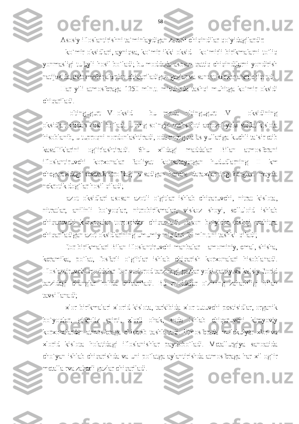 58
Asosiy ifloslantirishni ta`minlaydigan zararli chiqindilar qo`yidagilardir:
- ko`mir  oksidlari, ayniqsa,  ko`mir  ikki oksid – ko`mirli  birikmalarni  to`liq
yonmasligi tufayli hosil bo`ladi; bu moddada asosan qattiq chiqindilarni yondirish
natijasida, avtomashinalardan chiqariladigan gazlar va sanoat korxonalari chiqindi.
Har   yili   atmosferaga   1250   mln.t.   miqdorda   tashqi   muhitga   ko`mir   oksidi
chiqariladi.
-   oltingugurt   VI-oksid   –   bu   moda   oltingugurt   IV   –   oksidining
oksidlanishidan hosil bo`ladi. Uning so`nggi mahsuloti aerozol yoki sulfat kislota
hisoblanib, u tuproqni nordonlashtiradi, odamning nafas yullariga kuchli ta`sir etib
kasalliklarini   og`irlashtiradi.   Shu   xildagi   maddalar   Bilan   atmosferani
ifloslantiruvchi   korxonalar   faoliyat   ko`rsatayotgan   hududlarning   II   km
chegarasidagi   tevarak-atrofdagi   o`sadigan   barcha   daraxtlarning   barglari   mayda
nekrotik dog`lar hosil qiladi;
-   azot   oksidlari   asosan   azotli   o`gitlar   ishlab   chiqaruvchi,   nitrat   kislota,
nitratlar,   anilinli   bo`yoqlar,   nitrobirikmalar,   viskoz   shoyi,   selluloid   ishlab
chiqaruvchi   korxonalar   tomonidan   chiqariladi.   Jahon   bo`yicha   tashqi   muhitga
chiqariladigan azot oksidlarining umumiy miqdori 20 mln.t.ni tashkil qiladi;
- ftor birikmalari Bilan ifloslantiruvchi manbalar – amominiy, emal, shisha,
keramika,   po`lat,   fosfarli   o`g`itlar   ishlab   chiqarish   korxonalari   hisoblanadi.
Ifloslantiruvchi moddalar ftor vodorod tarzidagi gazlar yoki natriy va kalsiy ftorid
tarzidagi   changlar   holida   chiqariladi.   Bu   moddalar   o`zining   zaharliligi   Bilan
tavsiflanadi;
-   xlor   birikmalari   xlorid   kislota,   tarkibida   xlor   tutuvchi   pestisidlar,   organik
bo`yoqlar,   gidroliz   spirti,   xlorli   ohak,   soda   ishlab   chiqaruvchi   kimyoviy
korxonalardan   atmosferaga   chiqarib   tashlanadi.   Ptmosferada   molekulyar   xlor   va
xlorid   kislota   holatidagi   ifloslanishlar   paydobo`ladi.   Metallurgiya   sanoatida
cho`yan ishlab chiqarishda va uni po`latga aylantirishda atmosferaga har xil og`ir
metalla rva zaharli gazlar chiqariladi. 