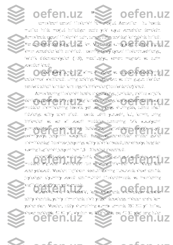 59
-   atmosferani   aerozol   ifloslanishi   ham   mavjud.   Aerozollar   –   bu   havoda
muollaq   holda   mavjud   bo`ladigan   qattiq   yoki   suyuq   zarrachalar   demakdir.
Atmosferada ayrazol ifloslanishi tutin, tuman, qurim tarzidagi ko`rinishda bo`ladi.
Yer  atmosferasidagi  xar  yili   1 kub.  km. Miqdordagi   su`niy xosil   qiladigan  chang
simon zarrachalar kelib qo`shiladi. Havoning asosiy ayrazol ifloslantiruvchilariga,
issiqlik   elektrostansiyalari   (IES),   metallurgiya,   sement   magnezit   va   qurim
zavodlari kiradi.
-   fotokimyoviy   tuman   bu   xilma-xil   gazlar   va   aerazol   zarrachalarining
aralashmasi   xisoblanadi.   Uning   tarkibiga   –   azon,   azot   va   oltin   gugurt   oksidlari
peroksid tabiatli ko`pdan ko`p organik birikmalar (fotooksidantlar) kiradi.
Atmosferaning ifloslanishi barcha o`simliklariga, jumladan, qishloq xo`jalik
ekinlariga, shaxa rva uning atrofidagi ko`kalamzorlarga kata zarar keltiradi. Zaxarli
moddalar   o`simliklarning   bevosita   yer   usti   qismiga   shuningdek,   tuproq   orkali
ildizlariga   salbiy   ta`sir   qiladi.   Havoda   uchib   yuruvchi,   kul,   ko`mir,   uning
birikmalari   va   xar   xil   zaxarli   moddalar   tuproqning   fizik   xususiyatini
yomonlashtiradi,   o`simliklarning   barklaridagi   og`izchalarni   berkitib   quyib
assimilyasiya   jarayonini   susaytiradi.   Sanoat   va   transportdan   chiqqan   gazlar
o`simliklardagi fotosintez jarayoniga salbiy ta`sir ko`rsatadi, transpirasiya bargidan
suvning bug`lanishi jarayoni ham 1,5 – 2 barabar qisqartiradi.
O`simliklar   uchun   vodorod   ftorid,   xlor,   oltingugurt   gazi   va   boshqa   zaxarli
moddalar   eng   zararli   xisoblanadi.   Ftor   va   uning   birikmalari   o`simliklarga   kata
zarar yetkazadi. Masalan:  Tojikiston Respublikasining Tursunzoda shaxri atrofida
joylashgan   alyuminiy   zavodi   atrof-muhidni   ifloslantirmoqda   va   insonlarning
sog`lig`iga kata ziyon yetkazmoqda.
Kuzatishlar   shuni   ko`rsatadiki,   katta   shaxarlarda   o`stiriladigan   daraxtlar
tabiiy sharoitda, ya`niy o`rmonlarda o`sib yotgan daraxtlarga nisbatan ancha kam
yashar   ekan.   Masalan,   oddiy   shumtolning   «umri»   urmonda   250-300   yil   bo`lsa,
shaxar   parklarida   60-80   yil,   xiyobon   va   ko`chalarda   esa   40-50   yilgi   teng   bular 