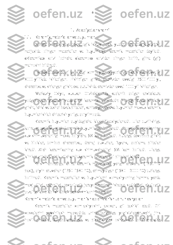 6
1. Adabiyotlar sharhi
1.1. Keramik materiallar va buyumlar
Mineral   xomashyoga   texnologik   ishlov   berib,   yuqori   haroratda   kuydirirsh
natijasida   olingan   materiallar   va   buyumlarga   keramik   materiallar   deyiladi.
«Keramika»   so`zi   lotincha   «keramos»   so`zidan   olingan   bo`lib,   glina   (gil)
ma`nosini bildiradi.
Insoniyat tarixida gil asosidagi xom loydan tayyorlangan eramizdan avvalgi
8000-yillikda   ishlatilgan.   Pishirilgan   g`isht   eramizdan   avvalgi   3500-4000-y.,
cherepitsa va sirlangan g`isht esa qurulishda eramizdan avval 1000 yil ishlatilgan.
Markaziy   Osiyo,   xususan   O`zbekistonda   saqlanib   qolgan   arxitektura
yodgorliklari   qurulish   materiallari   keramika   asosidadir.   Hozirgi   kunda   effektiv
g`isht, ichki va tashqi bezak plitalari, sanitariya-texnika buyumlari maxsus keramik
buyumlar ishlab chiqarish yo`lga qo`yilmoqda.
Keramik   buyumlar   quyidagicha   klassifikatsiyalanadi.   Ular   tuzilishiga
ko`ra   g`ovak   va   zich   keramik   buyumlarga   bo`linadi.   G`ovak   keramikaning
suv shimuvchanligi massa bo`yicha 5% ko`p bo`ladi. Bularga devorbop g`isht
va   bloklar,   tombop   cherepitsa,   drenaj   quvurlar,   fayans,   qoplama   plitalar
kiradi.   Zich   keramikaning   suv   shimuvchanligi   5%   kam   bo`ladi.   Ularga
klinker g`ishti, yirik o`lchamli keramik plitalar, pol plitalari kiradi.
Erish   haroratiga   ko`ra   keramik   materiallar   yengil   eruvchan   (1350   °C
past), qiyin eruvchan (1350-1580 °C), erimaydigan (1580—2000 °C) turlarga
bo`linadi.   Keramik   materiallar   va   buyumlarni   xomashyoning   hamma   yerda
mavjudligi,   arzonligi,   texnologik   jarayonlarning   nisbatan   soddaligi,   ekologik
tozaligi ko`plab ishlab chiqarish imkonini beradi.
Keramik materiallar va buyumlar ishlab chiqarish uchun ashyolar
Keramik   materiallar   xom-ashyosini,   asosan,   gil   tashkil   etadi.   Gil
xossalarini   yaxshilash   maqsadida   uning   tarkibiga   yog`sizlantiruvchi,   jins
hosil   qiluvchi,   kuyib   ketadigan   va   plastikligini   oshiruvchi   qo`shimchalar 