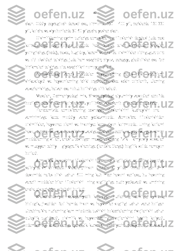 60
ekan.   Oddiy   qayrag`och   daraxti   esa,   o`rmonda   350   –   400   yil,   parklarda   120-220
yil, ko`cha va xiyobonlarda 50-60 yilgacha yashar ekan.
O`simliklarning ayrim  turlariga atmosferaning ifloslanish  darajasi  juda past
ko`rsatgichga   ega   bo`lgan   holatda   ham   kuchli   ta`sir   ko`rsatadi.   Masalan
yo`ng`ichga (beda), paxta, bug`doy, karam va boshqa o`simliklar oltingugurt to`rt
va   olti   oksidlari   ta`siriga   juda   ham   sezgirdir;   piyoz,   qaragay,   gladiolislar   esa   ftor
birikmalari ta`siriga o`ta sezgirlikni nomoyon qiladi.
Atmosferadagi   zararli   moddalar   hayvonlarning   nafas   olish   organlarni
shikastlaydi   va   hayvonlarning   ichki   organlariga   asta   sekin   to`planib,   ularning
zaxarlanishiga, ba`zan esa nobut bo`lishiga olib keladi.
Masalan,   Germaniyadagi   mis,   Shvesariyadagi   alyuminiy   zavodlari   atrofida
boqilgan qora mollarni ko`pi anashu yo`l bilan zaxarlanib o`lganligi aniqlangan. 
Planetamizda   atmosferaning   texnogen   ifloslanishini   kuchayishi   ona   –
zaminimizga   katta   moddiy   zarar   yetkazmoqda.   Atmosfera   ifloslanishidan
o`simliklar,   hayvonat   olami   va   insoniyat   katta   ziyon   ko`rmoqda.   Uning   ko`lami
havo,   tuproq   va   suv   havzalari   yuzasiga   tushgan   qattik,   suyuq   va   gaz   simon
moddalarning xillari, anashu texnogen maxsulotlarning fizik – kimyoviy xossalari
va muayyan tabiiy – giyegrafik sharoitga (landshaftlarga) bog`lik xolda namayon
bo`ladi.
Atmosfera   havosining   ifloslanishi   insonning   sog`lig`iga   va   uning   hayotiga
salbiy   ta`sir   ko`rsatadi.   Masalan,   inson   o`rtacha   70   yildan   iborat   bo`lgan   umri
davomida   nafas   olish   uchun   600   ming   kub   metr   havoni   sarflasa,   bu   havoning
zararli   moddalar   bilan   ifloslanishi     ning   sog`lig`iga   putir   yetkazadi   va   umrining
ancha qisqarishiga sababchi bo`ladi.
Shaxarlarda   yer   satkiga   yetib   keladigan   nurlarning   kamligi,   ayniqsa,
biologik,   jixatidan   faol   hamda   inson   va   hayvonlar   sog`ligi   uchun   zarur   bo`lgan
ultrabinafsha nurlarning kam miqdorda tushishi bokterialarning rivojlanishi uchun
qulaylik   tug`diradi,   o`simlik   va   hayvonlarning   rivojlanishini   bug`ib   ko`yadi,
odamlarning   kasalliklariga   qarshilik   kursatish   qobiliyatini   pasaytiradi.   Xususan, 