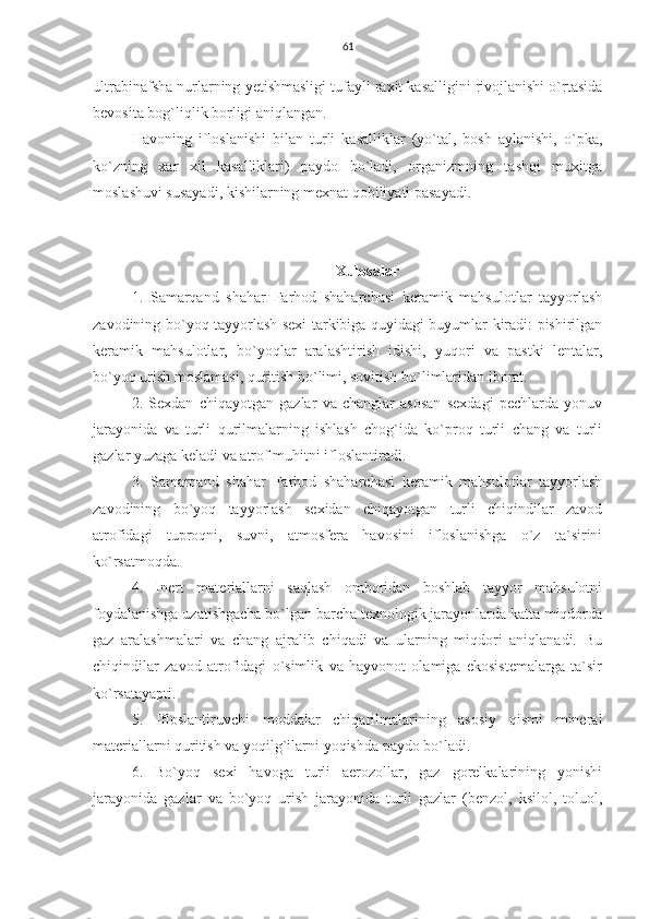 61
ultrabinafsha nurlarning yetishmasligi tufayli raxit kasalligini rivojlanishi o`rtasida
bevosita bog`liqlik borligi aniqlangan.
Havoning   ifloslanishi   bilan   turli   kasalliklar   (yo`tal,   bosh   aylanishi,   o`pka,
ko`zning   xar   xil   kasalliklari)   paydo   bo`ladi,   organizmning   tashqi   muxitga
moslashuvi susayadi, kishilarning mexnat qobiliyati pasayadi.
Xulosalar
1.   Samarqand   shahar   Farhod   shaharchasi   keramik   mahsulotlar   tayyorlash
zavodining bo`yoq tayyorlash sexi tarkibiga quyidagi buyumlar kiradi: pishirilgan
keramik   mahsulotlar,   bo`yoqlar   aralashtirish   idishi,   yuqori   va   pastki   lentalar,
bo`yoq urish moslamasi, quritish bo`limi, sovitish bo`limlaridan iborat.
2.   Sexdan   chiqayotgan   gazlar   va   changlar   asosan   sexdagi   pechlarda   yonuv
jarayonida   va   turli   qurilmalarning   ishlash   chog`ida   ko`proq   turli   chang   va   turli
gazlar yuzaga keladi va atrof muhitni ifloslantiradi.
3.   Samarqand   shahar   Farhod   shaharchasi   keramik   mahsulotlar   tayyorlash
zavodining   bo`yoq   tayyorlash   sexidan   chiqayotgan   turli   chiqindilar   zavod
atrofidagi   tuproqni,   suvni,   atmosfera   havosini   ifloslanishga   o`z   ta`sirini
ko`rsatmoqda. 
4.   Inert   materiallarni   saqlash   omboridan   boshlab   tayyor   mahsulotni
foydalanishga uzatishgacha bo`lgan barcha texnologik jarayonlarda katta miqdorda
gaz   aralashmalari   va   chang   ajralib   chiqadi   va   ularning   miqdori   aniqlanadi.   Bu
chiqindilar   zavod   atrofidagi   o`simlik   va   hayvonot   olamiga   ekosistemalarga   ta`sir
ko`rsatayapti.
5.   Ifloslantiruvchi   moddalar   chiqarilmalarining   asosiy   qismi   mineral
materiallarni quritish va yoqilg`ilarni yoqishda paydo bo`ladi.
6.   Bo`yoq   sexi   havoga   turli   aerozollar,   gaz   gorelkalarining   yonishi
jarayonida   gazlar   va   bo`yoq   urish   jarayonida   turli   gazlar   (benzol,   ksilol,   toluol, 