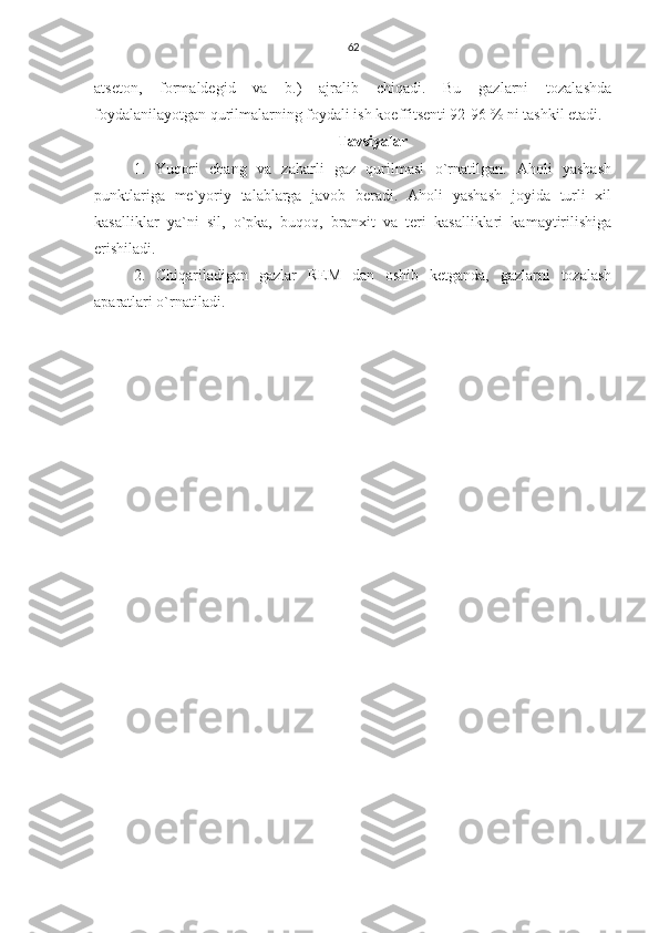 62
atseton,   formaldegid   va   b.)   ajralib   chiqadi.   Bu   gazlarni   tozalashda
foydalanilayotgan qurilmalarning foydali ish koeffitsenti 92-96 % ni tashkil etadi.
Tavsiyalar
1.   Yuqori   chang   va   zaharli   gaz   qurilmasi   o`rnatilgan.   Aholi   yashash
punktlariga   me`yoriy   talablarga   javob   beradi.   Aholi   yashash   joyida   turli   xil
kasalliklar   ya`ni   sil,   o`pka,   buqoq,   branxit   va   teri   kasalliklari   kamaytirilishiga
erishiladi.
2.   Chiqariladigan   gazlar   REM   dan   oshib   ketganda,   gazlarni   tozalash
aparatlari o`rnatiladi. 