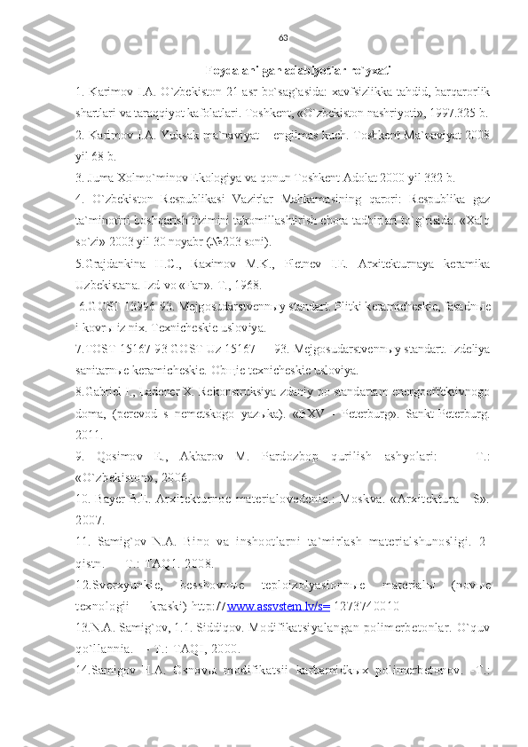 63
Foydalanilgan adabiyotlar ro`yxati
1. Karimov I.A. O`zbekiston 21 asr  bo`sag`asida:  xavfsizlikka tahdid, barqarorlik
shartlari va taraqqiyot kafolatlari. Toshkent, «O`zbekiston nashriyoti», 1997.325 b.
2. Karimov I.A. Yuksak ma`naviyat – engilmas kuch. Toshkent  Ma`naviyat 2008
yil 68 b.
3. Juma Xolmo`minov Ekologiya va qonun Toshkent Adolat 2000 yil 332 b.
4.   O`zbekiston   Respublikasi   Vazirlar   Mahkamasining   qarori:   Respublika   gaz
ta`minotini boshqarish tizimini takomillashtirish chora-tadbirlari to`g`risida. «Xalq
so`zi» 2003 yil 30 noyabr (№203 soni).
5.Grajdankina   H.C.,   Raximov   M.K.,   Pletnev   I.E.   Arxitekturnaya   keramika
Uzbekistana. Izd-vo «Fan». T., 1968.
 6.GOST 13996-93. Mejgosudarstvenn ы y standart. Plitki keramicheskie, fasadn ы e
i kovr ы  iz nix. Texnicheskie usloviya.
7.TOST 15167-93 GOST Uz 15167 — 93. Mejgosudarstvenn ы y standart. Izdeliya
sanitarn ы e keramicheskie. Ob щ ie texnicheskie usloviya.
8.Gabriel I., Ladener X.  Rekonstruksiya zdaniy po standartam energoeffektivnogo
doma,   (perevod   s   nemetskogo   yaz ы ka).   «BXV   -   Peterburg».   Sankt-Peterburg.
2011.
9.   Qosimov   E.,   Akbarov   M.   Pardozbop   qurilish   ashyolari:   —   T.:
«O`zbekiston», 2006.
10. Bayer B.E.   Arxitekturnoe   materialovedenie.:   Moskva.   «Arxitektura   -   S».
2007.
11.   Samig`ov   N.A.   Bino   va   inshootlarni   ta`mirlash   materialshunosligi.   2-
qistn. — T.: TAQ1. 2008.
12.Sverxyunkie,   besshovn ы e   teploizolyasionn ы e   material ы   (nov ы e
texnologii — kraski) http:/7 www.assvstem.lv/s=  1273740010
13.N.A. Samig`ov, 1.1. Siddiqov.   Modifikatsiyalangan polimerbetonlar. O`quv
qo`llannia. — T.: TAQI, 2000.
14.Samigov   H.A.   Osnov ы   modifikatsii   karbamidk ы x   polimerbetonov.   -T.: 