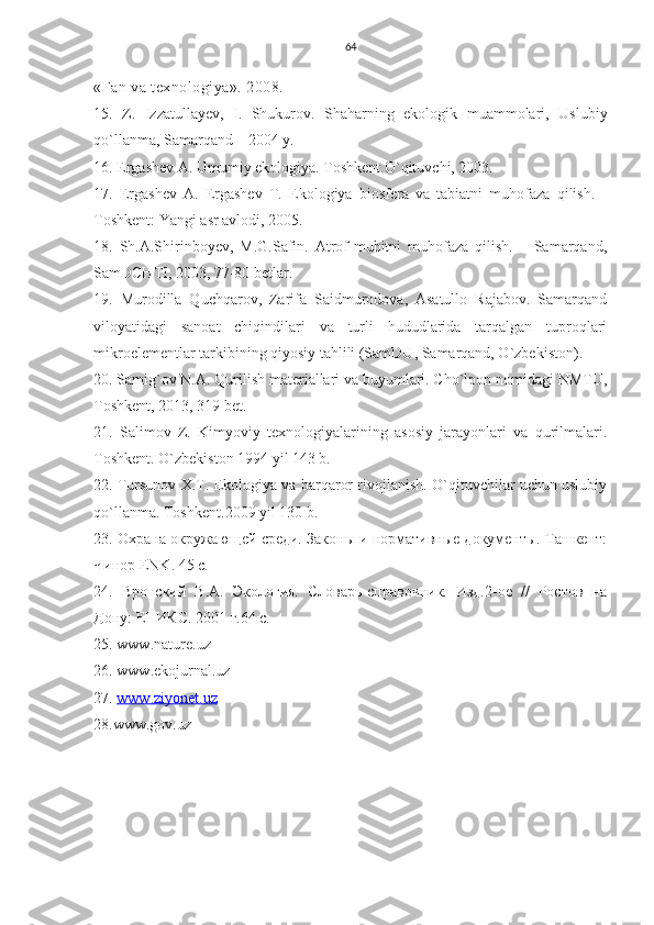 64
«Fan va texnologiya». 2008.
1 5 .   Z.   Izzatullayev,   I.   Shukurov.   Shaharning   ekologik   muammolari,   Uslubiy
qo`llanma, Samarqand – 2004 y.
16 . Ergashev A. Umumiy ekologiya. Toshkent.O`qituvchi, 2003.
17.   Ergashev   A.   Ergashev   T.   Ekologiya   biosfera   va   tabiatni   muhofaza   qilish.   -
Toshkent: Yangi asr avlodi, 2005. 
18.   Sh.A.Shirinboyev,   M.G.Safin.   Atrof-muhitni   muhofaza   qilish.   –   Samarqand,
SamDCHTI, 2003, 77-80 betlar.
19.   Murodilla   Quchqarov,   Zarifa   Saidmurodova,   Asatullo   Rajabov.   Samarqand
viloyatidagi   sanoat   chiqindilari   va   turli   hududlarida   tarqalgan   tuproqlari
mikroelementlar tarkibining qiyosiy tahlili (SamDU, Samarqand, O`zbekiston ).
20. Samig`ov N.A. Qurilish materiallari va buyumlari. Cho`lpon nomidagi NMTU,
Toshkent, 2013, 319 bet.  
21.   Salimov   Z.   Kimyoviy   texnologiyalarining   asosiy   jarayonlari   va   qurilmalari.
Toshkent. O`zbekiston 1994 yil 143 b.
22. Tursunov X.T. Ekologiya va barqaror rivojlanish. O`qituvchilar uchun uslubiy
qo`llanma. Toshkent .2009  yil  130  b .
23. Охрана окружающей среди. Законы и нормативные документы. Ташкент:
Чинор  ENK . 45  c .
24.   Вронский   В.А.   Экология.   Словарь-справочник.   Изд.2-ое   //   Ростов   на
Дону: ЕНИКС. 2001 г.64 с.
25.  www . nature . uz
26.  www . ekojurnal . uz
27.  www    .   ziyonet    .   uz   
28.www.gov.uz    