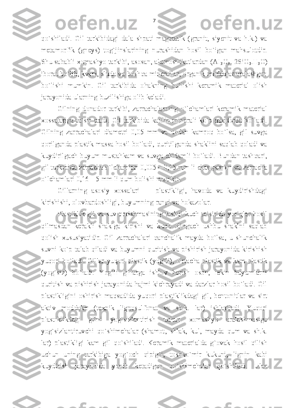 7
qo`shiladi.   Gil   tarkibidagi   dala   shpati   magmatik   (granit,   siyenit   va   h.k.)   va
metamorfik   (gneys)   tog`jinslarining   nurashidan   hosil   bo`igan   mahsulotdir.
Shu sababli  xomashyo tarkibi, asosan,  alumosilikatlardan (AI
2 O
3 . 2SiO
2 .H
2 O)
iborat bo`lib, kvars, sluda va boshqa minerallar, organik moddaiar aralashgan
bo`lishi   mumkin.   Gil   tarkibida   ohakning   bo`lishi   keramik   material   olish
jarayonida ularning buzilishiga olib keladi.
Gilning   donador   tarkibi,   zarrachalarning   o`lchamlari   keramik   material
xossalariga   ta`sir   etadi.   Gil   tarkibida   kaolin   minerali   ko`p   miqdorda   bo`ladi.
Gilning   zarrachalari   diametri   0,05   mm   va   undan   kamroq   bo`lsa,   gil   suvga
qorilganda   plastik   massa   hosil   bo`ladi,   quritilganda   shaklini   saqlab   qoladi   va
kuydirilgach   buyum   mustahkam   va   suvga   chidamli   bo`ladi.   Bundan   tashqari,
gil tarkibida zarracha o`lchamlari 0,005—0,15 mm li changsimon va zarracha
o`lchamlari 0,16—5 mm li qum bolishi mumkin.
Gillarning   asosiy   xossalari   —   plastikligi,   havoda   va   kuydirishdagi
kirishishi, olovbardoshligi, buyumning rangi va hokazolar.
Plastiklik   gil   va   suv   qorishmasining   tashqi   kuch   ta`sirida   yoriqlar   hosil
qilmasdan   kerakli   shaklga   kirishi   va   kuch   olingach   ushbu   shaklni   saqlab
qolish   xususiyatidir.   Gil   zarrachalari   qanchalik   mayda   bo`lsa,   u   shunchalik
suvni   ko`p   talab   qiladi   va   buyumni   quritish   va   pishirish   jarayonida   kirishish
yuqori   bo`ladi.   Gillar   yuqori   plastik   (yog`li),   o `
rtacha   plastik   va   kam   plastik
(yog`siz)   bo`ladi.   Yog`li   gillarga   ishlov   berish   oson,   lekin   buyumlarni
quritish  va  pishirish  jarayonida  hajmi  kichrayadi   va  darzlar   hosil  bo`ladi.  Gil
plastikligini   oshirish   maqsadida   yuqori   plastiklikdagi   gil,   bentonitlar   va   sirt
aktiv   moddalar   (texnik   lignosulfonat   va   sh.k.   lar)   ishlatiladi.   Yuqori
plastiklikdagi   gilni   yog`sizlantirish   uchun   xomashyo   aralashmasiga
yog`sizlantiruvchi   qo`shimchalar   (shamot,   shlak,   kul,   mayda   qum   va   sh.k.
lar)   plastikligi   kam   gil   qo`shiladi.   Keramik   materialda   g`ovak   hosil   qilish
uchun   uning   tarkibiga   yog`och   qipig`i,   toshko`mir   kukuni,   lignin   kabi
kuydirish   jarayonida   yonib   ketadigan   qo`shimchalar   qo`shiladi.   Ular 