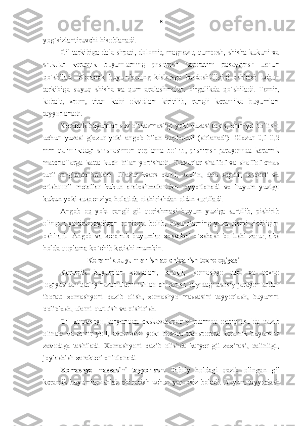 8
yog`sizlantiruvchi hisoblanadi.
Gil tarkibiga dala shpati, dolomit, magnezit, qumtosh, shisha kukuni  va
sh.k.lar   keramik   buyumlarning   pishirish   haroratini   pasaytirish   uchun
qo`shiladi.   Keramik   buyumlarning   kislotaga   bardoshliligini   oshirish   uchun
tarkibiga   suyuq   shisha   va   qum   aralashmalari   birgalikda   qo`shiladi.   Temir,
kobalt,   xrom,   titan   kabi   oksidlari   kiritilib,   rangli   keramika   buyumlari
tayyorlanadi.
Keramik buyumlar suv o`tkazmasligi yoki vuzasi tekis, chiroyli bo`lishi
uchun   yuzasi   glazur   yoki   angob   bilan   qoplanadi   (sirlanadi).   Glazur   0,1-0,2
mm   qalinlikdagi   shishasimon   qoplama   bo`lib,   pishirish   jarayonida   keramik
materiallarga   katta   kuch   bilan   yopishadi.   Glazurlar   shaffof   va   shaffof   emas
turli   ranglarda   bo`ladi.   Glazur   kvars   qumi,   kaolin,   dala   shpati,   ishqorli   va
erishqorli   metallar   kukun   aralashmalaridan   tayyorlanadi   va   buyum   yuziga
kukun yoki suspenziya holatida pishirishdan oldin surtiladi.
Angob   oq   yoki   rangli   gil   qorishmasi   buyum   yuziga   surtilib,   pishirib
olingan   yaltiramaydigan   qoplama   bolib,   buyumlarning   yuza   qismi   zichligini
oshiradi.   Angob   va   keramik   buyumlar   xossalari   o`xshash   bo`lishi   zarur,   aks
holda qoplama ko`chib ketishi mumkin.
Keramik buyumlar ishlab chiqarish texnologiyasi
Keramik   buyumlar   xossalari,   shakli,   xomashyo   turi   va   texno
logiyasidan qat`iy nazar ularni ishlab chiqarish quyidagi asosiy jarayonlardan
iborat:   xomashyoni   qazib   olish,   xomashyo   massasini   tayyorlash,   buyumni
qoliplash, ularni quritish va pishirish.
Gil   xomashyo   karyeridan   ekskavatorlar   yordamida   ochiq   usulda   qazib
olinadi   va   temir   yo`l,   avtomobil   yoki   boshqa   transportda   keramik   buyumlar
zavodiga   tashiladi.   Xomashyoni   qazib   olishda   karyer   gil   zaxirasi,   qalinligi,
joylashish xarakteri aniqlanadi.
Xomashyo   massasini   tayyorlash.   Tabiiy   holdagi   qazib   olingan   gil
keramik   buyumlar   ishlab   chiqarish   uchun   yaroqsiz   boladi.   Buyum   tayyorlash 