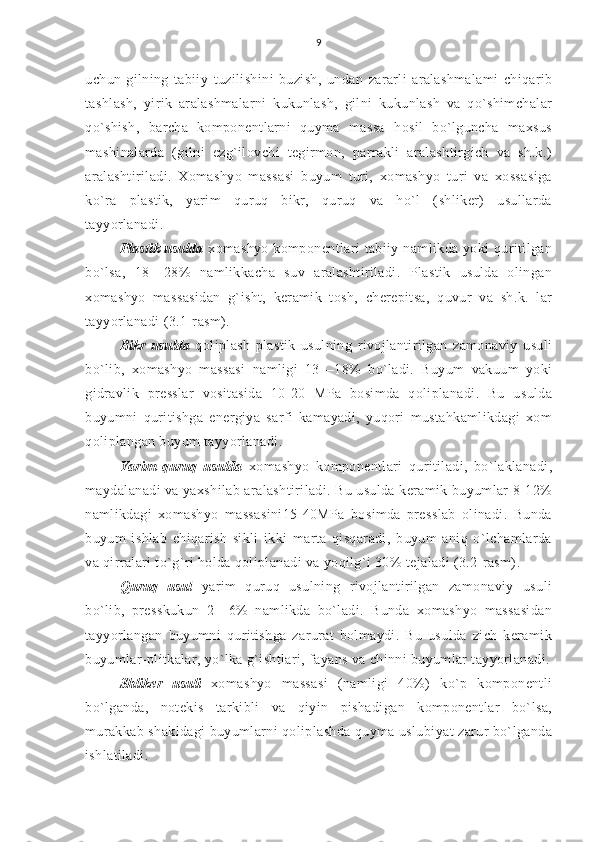 9
uchun   gilning   tabiiy   tuzilishini   buzish,   undan   zararli   aralashmalami   chiqarib
tashlash,   yirik   aralashmalarni   kukunlash,   gilni   kukunlash   va   qo`shimchalar
qo`shish,   barcha   komponentlarni   quyma   massa   hosil   bo`lguncha   maxsus
mashinalarda   (gilni   ezg`ilovchi   tegirmon,   parrakli   aralashtirgich   va   sh.k.)
aralashtiriladi.   Xomashyo   massasi   buyum   turi,   xomashyo   turi   va   xossasiga
ko`ra   plastik,   yarim   quruq   bikr,   quruq   va   ho`l   (shliker)   usullarda
tayyorlanadi.
Plastik usulda   xomashyo  komponentlari  tabiiy  namlikda yoki   quritilgan
bo`lsa,   18—28%   namlikkacha   suv   aralashtiriladi.   Plastik   usulda   olingan
xomashyo   massasidan   g`isht,   keramik   tosh,   cherepitsa,   quvur   va   sh.k.   lar
tayyorlanadi (3.1-rasm).
Bikr   usulda   qoliplash   plastik   usulning   rivojlantirilgan   zamonaviy   usuli
bo`lib,   xomashyo   massasi   namligi   13—18%   bo`ladi.   Buyum   vakuum   yoki
gidravlik   presslar   vositasida   10-20   MPa   bosimda   qoliplanadi.   Bu   usulda
buyumni   quritishga   energiya   sarfi   kamayadi,   yuqori   mustahkamlikdagi   xom
qoliplangan buyum tayyorlanadi.
Yarim   quruq   usulda   xomashyo   komponentlari   quritiladi,   bo`laklanadi,
maydalanadi va yaxshilab aralashtiriladi. Bu usulda keramik buyumlar 8-12%
namlikdagi   xomashyo   massasini15-40MPa   bosimda   presslab   olinadi.   Bunda
buyum   ishlab   chiqarish   sikli   ikki   marta   qisqaradi,   buyum   aniq   o`lchamlarda
va qirralari to`g`ri holda qoliplanadi va yoqilg`i 30% tejaladi (3.2-rasm).
Quruq   usul   yarim   quruq   usulning   rivojlantirilgan   zamonaviy   usuli
bo`lib,   presskukun   2—6%   namlikda   bo`ladi.   Bunda   xomashyo   massasidan
tayyorlangan   buyumni   quritishga   zarurat   bolmaydi.   Bu   usulda   zich   keramik
buyumlar-plitkalar, yo`lka g`ishtlari, fayans va chinni buyumlar tayyorlanadi.
Shliker   usuli   xomashyo   massasi   (namligi   40%)   ko`p   komponentli
bo`lganda,   notekis   tarkibli   va   qiyin   pishadigan   komponentlar   bo`lsa,
murakkab shakldagi buyumlarni qoliplashda quyma uslubiyat zarur bo`lganda
ishlatiladi. 