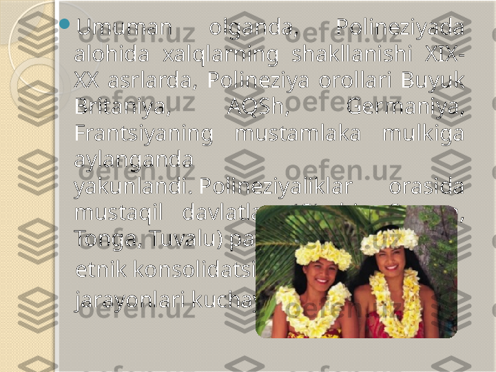 
Umuman  olganda,  Polineziyada 
alohida  xalqlarning  shakllanishi  XIX-
XX  asrlarda,  Polineziya  orollari  Buyuk 
Britaniya,  AQSh,  Germaniya, 
Frantsiyaning  mustamlaka  mulkiga 
aylanganda 
yakunlandi. Polineziyaliklar  orasida 
mustaqil  davlatlar  (G'arbiy  Samoa, 
Tonga, Tuvalu) paydo bo'lishi bilan 
    etnik   konsolidatsiya
     jarayonlari kuchaydi.       