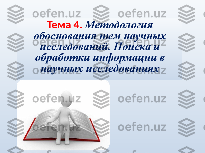 Тема 4.  Методология 
обоснования тем научных 
исследований.   Поиска и 
обработки информации в 
научных исследованиях 