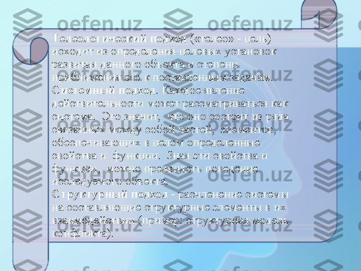 Телеологический   подход  («телео» - цель) 
исходит из определения целевых установок 
развития данного объекта и степени 
приближения его к поставленным задачам. 
Системный подход . Каждое явление 
действительности может рассматриваться как 
система.  Это значит,  что оно состоит из ряда 
связанных между собой частей,  элементов,  
обеспечивающих в целом определенные 
свойства и  функции.  Зная эти свойства и 
функции,  можно предвидеть поведение 
исследуемого объекта.
Структурный подход  - расчленение системы 
на составляющие структурные элементы в их 
взаимодействии (пример: структурная модель  
конфликта).  