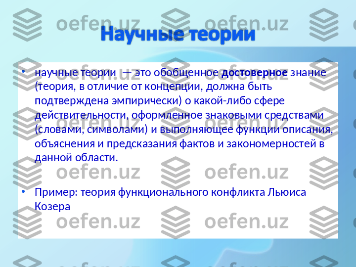 •
научные теории  — это обобщенное  достоверное  знание 
(теория, в отличие от концепции, должна быть 
подтверждена эмпирически) о какой-либо сфере 
действительности, оформленное знаковыми средствами 
(словами, символами) и выполняющее функции описания, 
объяснения и предсказания фактов и закономерностей в 
данной области. 
•
Пример: теория функционального конфликта Льюиса 
Козера  