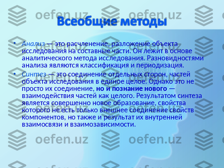 •
Анализ  — это расчленение, разложение объекта 
исследования на составные части. Он лежит в основе 
аналитического метода исследования. Разновидностями 
анализа являются классификация и периодизация.
•
Синтез  — это соединение отдельных сторон, частей 
объекта исследования в единое целое. Однако это не 
просто их соединение,  но и познание нового  — 
взаимодействия частей как целого. Результатом синтеза 
является совершенно новое образование, свойства 
которого не есть только внешнее соединение свойств 
компонентов, но также и результат их внутренней 
взаимосвязи и взаимозависимости.  