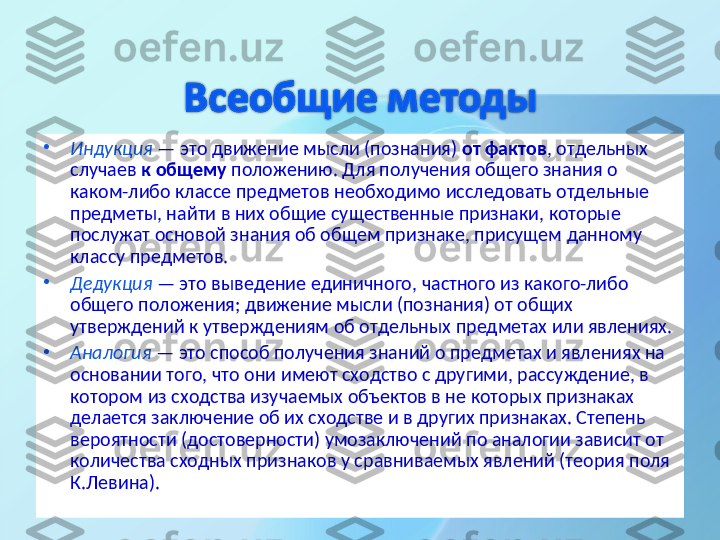 •
Индукция   — это движение мысли (познания)  от фактов , отдельных 
случаев  к общему  положению. Для получения общего знания о 
каком-либо классе предметов необходимо исследовать отдельные 
предметы, найти в них общие существенные признаки, которые 
послужат основой знания об общем признаке, присущем данному 
классу предметов.
•
Дедукция   — это выведение единичного, частного из какого-либо 
общего положения; движение мысли (познания) от общих 
утверждений к утверждениям об отдельных предметах или явлениях. 
•
Аналогия  — это способ получения знаний о предметах и явлениях на 
основании того, что они имеют сходство с другими, рассуждение, в 
котором из сходства изучаемых объектов в не которых признаках 
делается заключение об их сходстве и в других признаках. Степень 
вероятности (достоверности) умозаключений по аналогии зависит от 
количества сходных признаков у сравниваемых явлений (теория поля 
К.Левина).  