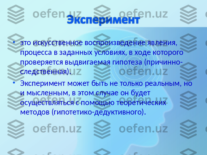 •
это искусственное воспроизведение явления, 
процесса в заданных условиях, в ходе которого 
проверяется выдвигаемая гипотеза (причинно-
следственная). 
•
Эксперимент может быть не только реальным, но 
и мысленным, в этом случае он будет 
осуществляться с помощью теоретических 
методов (гипотетико-дедуктивного).  