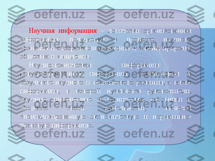 Научная  информация  –  логически  организованная 
информация,  получаемая  в  процессе  научного 
познания  и  отображающая  явления  и  законы  природы, 
общества и мышления.
Научно-техническая  информация  - 
документированная  информация,  возникающая  в 
результате  научного  и  технического  развития,  а  также 
информация,  в  которой  нуждаются  руководители, 
научные,  инженерные  и  технические  работники  в 
процессе  своей  деятельности,  включая 
специализированную  экономическую  и  нормативно-
правовую информацию. 