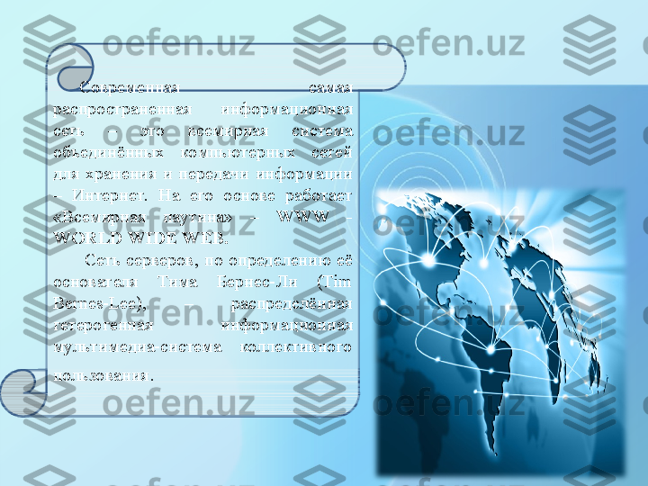 Современная  самая 
распространенная  информационная 
сеть  –  это  всемирная  система 
объединённых  компьютерных  сетей 
для  хранения  и  передачи  информации 
–  Интернет.  На  его  основе  работает 
«Всемирная  паутина»  –  WWW   -  
WORLD WIDE WEB .
  Сеть  серверов,  по  определению  её 
основателя  Тима  Бернес-Ли  (Tim 
Bernes-Lee),  –  распределённая 
гетерогенная  информационная 
мультимедиа-система  коллективного 
пользования . 