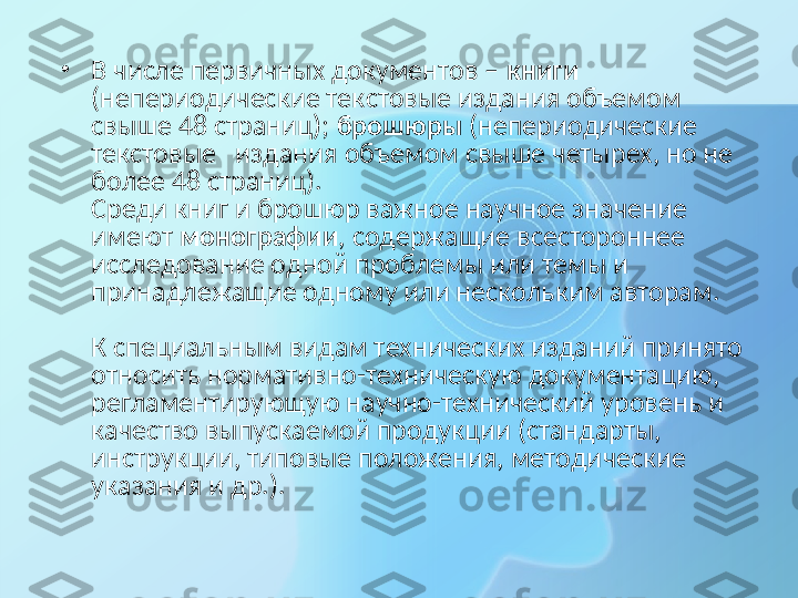 •
В числе первичных документов –  книги  
(непериодические текстовые издания объемом 
свыше 48 страниц);  брошюры  (непериодические  
текстовые   издания объемом свыше четырех, но не 
более 48 страниц).
Среди книг и брошюр важное научное значение 
имеют  монографии , содержащие всестороннее 
исследование одной проблемы или темы и 
принадлежащие одному или нескольким авторам.
 
К специальным видам технических изданий принято 
относить нормативно-техническую документацию, 
регламентирующую научно-технический уровень и 
качество выпускаемой продукции (стандарты, 
инструкции, типовые положения, методические 
указания и др.). 