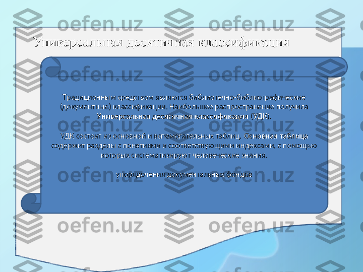 Традиционным средством являются библиотечно-библиографические 
(документные) классификации. Наибольшее распространение получила 
Универсальная десятичная клас с ификация  ( УДК ).
 
УДК состоит из основной и вспомогательных таблиц.  Основная таблица  
содержит разделы с понятиями и соответствующими индексами, с помощью 
которых систематизируют человеческие знания.
упорядочения документальных фондов 