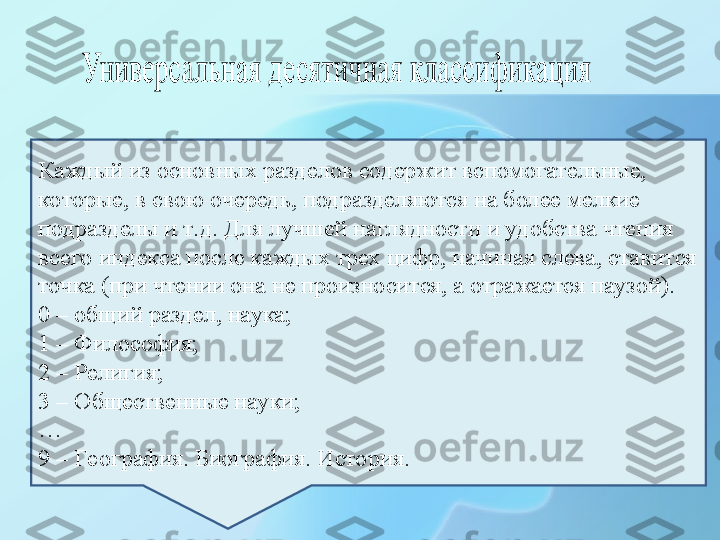 Каждый из основных разделов содержит вспомогательные, 
которые, в свою очередь, подразделяются на более мелкие 
подразделы и т.д. Для лучшей наглядности и удобства чтения 
всего индекса после каждых трех цифр, начиная слева, ставится 
точка (при чтении она не произносится, а отражается паузой).
0 – общий раздел, наука;
1 – Философия;
2 – Религия;
3 – Общественные науки;
…
9 – География. Биография. История. 