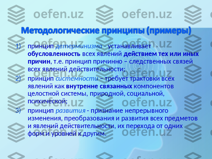 1) принцип  детерминизма -  устанавливает 
обусловленность  всех явлений  действием тех или иных 
причин , т.е. принцип причинно – следственных связей 
всех явлений действительности;
2) принцип  системности  – требует   трактовки всех 
явлений как  внутренне связанных  компонентов 
целостной системы, природной, социальной, 
психической;
3) принцип  развития  - признание непрерывного 
изменения, преобразования и развития всех предметов 
и явлений действительности, их перехода от одних 
форм и уровней к другим.  