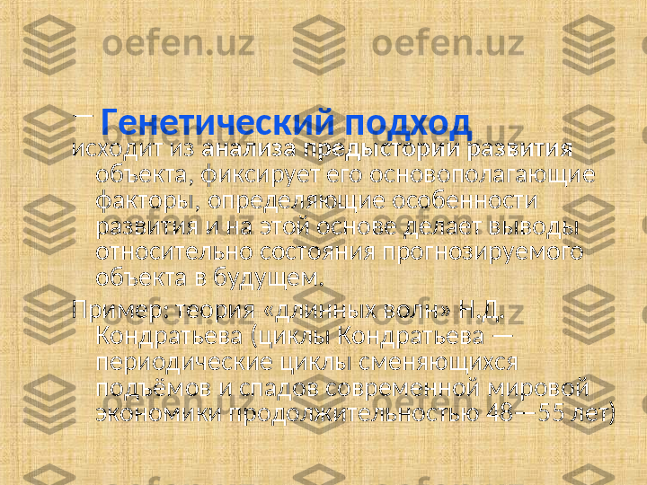 Генетический подход  — 
исходит из  анализа предыстории развития  
объекта, фиксирует его основополагающие 
факторы, определяющие особенности 
развития и на этой основе делает выводы 
относительно состояния прогнозируемого 
объекта в будущем.
Пример: теория «длинных волн» Н.Д. 
Кондратьева   (циклы Кондратьева — 
периодические циклы сменяющихся 
подъёмов и спадов современной мировой 
экономики продолжительностью 48—55 лет)  