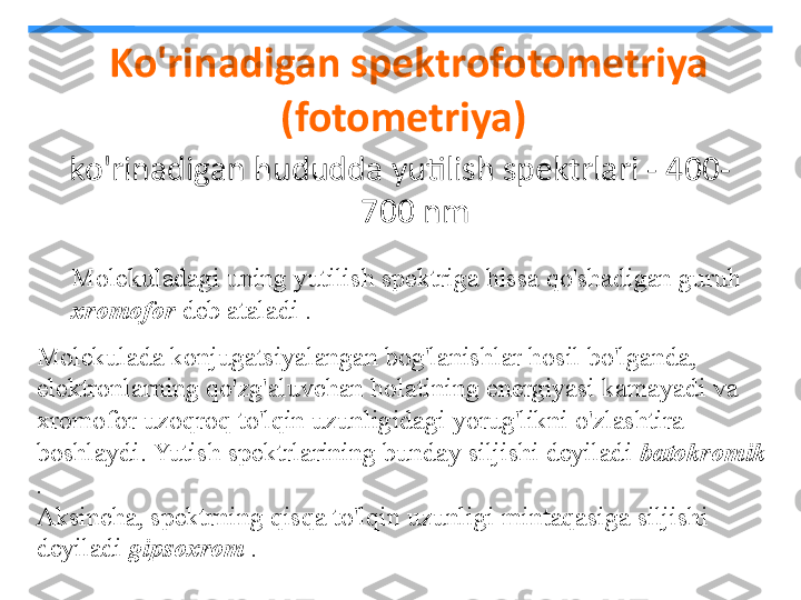   Ko'rinadigan spektrofotometriya 
(fotometriya)
ko'rinadigan hududda yutilish spektrlari - 400-
700 nm
Molekuladagi uning yutilish spektriga hissa qo'shadigan guruh
xromofor  deb ataladi . 
Molekulada konjugatsiyalangan bog'lanishlar hosil bo'lganda, 
elektronlarning qo'zg'aluvchan holatining energiyasi kamayadi va 
xromofor uzoqroq to'lqin uzunligidagi yorug'likni o'zlashtira 
boshlaydi. Yutish spektrlarining bunday siljishi deyiladi  batokromik 
.  
Aksincha, spektrning qisqa to'lqin uzunligi mintaqasiga siljishi 
deyiladi  gipsoxrom  .   