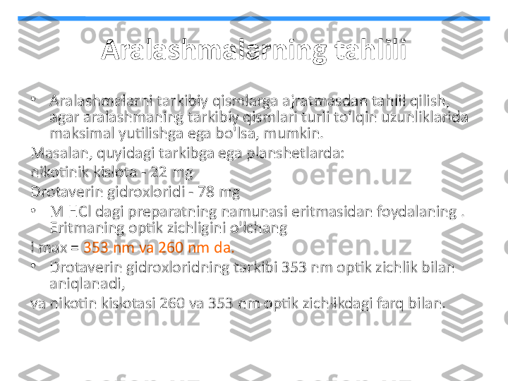 Aralashmalarning tahlili
•
Aralashmalarni tarkibiy qismlarga ajratmasdan tahlil qilish, 
agar aralashmaning tarkibiy qismlari turli to'lqin uzunliklarida 
maksimal yutilishga ega bo'lsa, mumkin.
Masalan, quyidagi tarkibga ega planshetlarda:
nikotinik kislota - 22 mg
Drotaverin gidroxloridi - 78 mg
•
M HCl dagi preparatning namunasi eritmasidan foydalaning . 
Eritmaning optik zichligini o'lchang
l max =  353 nm va 260 nm da.
•
Drotaverin gidroxloridning tarkibi 353 nm optik zichlik bilan 
aniqlanadi,
va nikotin kislotasi 260 va 353 nm optik zichlikdagi farq bilan. 