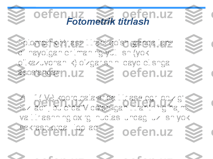 Fotometrik titrlash
Fotometrik titrlash titrant qo‘shilganda tahlil 
qilinayotgan eritmaning yutilish (yoki 
o‘tkazuvchanlik) o‘zgarishini qayd etishga 
asoslangan.
A  = f ( V ) koordinatalarida titrlash egri chizig'i 
tuziladi , bu erda V qo'shilgan titrantning hajmi 
va titrlashning oxirgi nuqtasi undagi uzilish yoki 
sakrash orqali topiladi. 