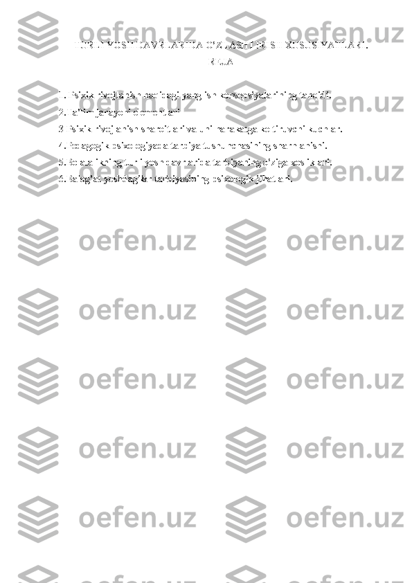 TURLI YOSH DAVRLARIDA O’ZLASHTIRISH XUSUSIYATLARI .   
REJA
1. Psixik rivojlanish haqidagi yanglish konsepsiyalarining tanqidi.
2.Ta'lim jarayoni elementlari
3 Psixik rivojlanish sharoitlari va uni harakatga keltiruvchi kuchlar. 
4. Pedagogik psixologiyada tarbiya tushunchasining sharhlanishi.
5. Bolalalikning turli yosh davrlarida tarbiyaning o’ziga xosliklari.
6. Balog’at yoshdagilar tarbiyasining psixologik jihatlari. 