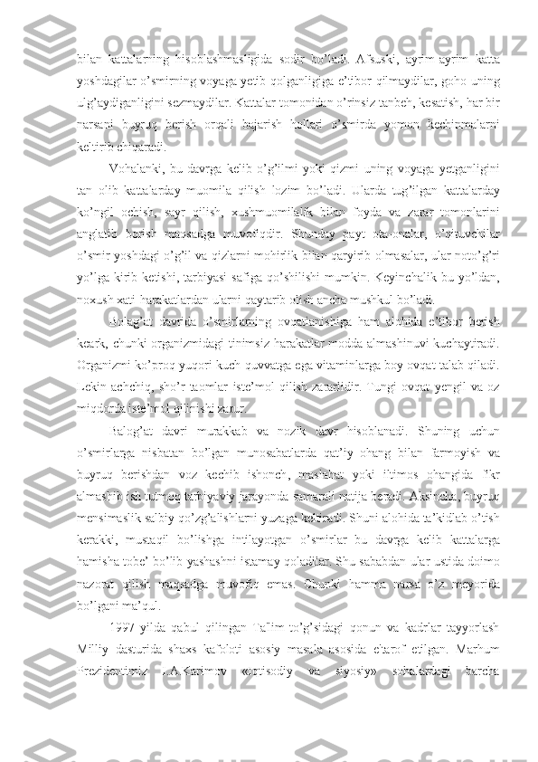 bilan   kattalarning   hisoblashmasligida   sodir   bo ’ ladi .   Afsuski ,   ayrim - ayrim   katta
yoshdagilar   o ’ smirning   voyaga   yetib   qolganligiga   e ’ tibor   qilmaydilar ,   goho   uning
ulg ’ aydiganligini   sezmaydilar .  Kattalar   tomonidan   o ’ rinsiz   tanbeh ,  kesatish ,  har   bir
n a rsani   buyruq   berish   orqali   bajarish   hollari   o ’ smirda   yomon   kechinmalarni
keltirib   chiqaradi .
Vohalanki ,   bu   davrga   kelib   o ’ g ’ ilmi   yoki   qizmi   uning   voyaga   yetganligini
tan   olib   kattalarday   muomila   qilish   lozim   bo ’ ladi .   Ularda   tug ’ ilgan   kattalarday
ko ’ ngil   ochish ,   sayr   qilish ,   xushmuomilalik   bilan   foyda   va   zarar   tomonlarini
anglatib   borish   maqsadga   muvofiqdir .   Shunday   payt   ota - onalar ,   o ’ qituvchilar
o ’ smir   yoshdagi   o ’ g ’ il   va   qizlarni   mohirlik   bilan   qaryirib   olmasalar ,   ular   noto ’ g ’ ri
yo ’ lga   kirib   ketishi ,   tarbiyasi   safiga   qo ’ shilishi   mumkin .   Keyinchalik   bu   yo ’ ldan ,
noxush   xati - harakatlardan   ularni   qaytarib   olish   ancha   mushkul   bo ’ ladi . 
Bolag ’ at   davrida   o ’ smirlarning   ovqatlanishiga   ham   alohida   e ’ tibor   berish
keark ,   chunki   organizmidagi   tinimsiz   harakatlar   modda   almashinuvi   kuchaytiradi .
Organizmi   ko ’ proq   yuqori   kuch - quvvatga   ega   vitaminlarga   boy   ovqat   talab   qiladi .
Lekin   achchiq ,   sho ’ r   taomlar   iste ’ mol   qilish   zararlidir .   Tungi   ovqat   yengil   va   oz
miqdorda   iste ’ mol   qilinishi   zarur . 
Balog ’ at   davri   murakkab   va   nozik   davr   hisoblanadi .   Shuning   uchun
o ’ smirlarga   nisbatan   bo ’ lgan   munosabatlarda   qat ’ iy   ohang   bilan   farmoyish   va
buyruq   berishdan   voz   kechib   ishonch ,   maslahat   yoki   iltimos   ohangida   fikr
almashib   ish   tutmoq   tarbiyaviy   jarayonda   samarali   natija   beradi .  Aksincha ,  buyruq
mensimaslik   salbiy   qo ’ zg ’ alishlarni   yuzaga   keltiradi .  Shuni   alohida   ta ’ kidlab   o ’ tish
kerakki ,   mustaqil   bo ’ lishga   intilayotgan   o ’ smirlar   bu   davrga   kelib   kattalarga
hamisha   tobe ’  bo ’ lib   yashashni   istamay   qoladilar .  Shu   sababdan   ular   ustida   doimo
nazorat   qilish   maqsadga   muvofiq   emas .   Chunki   hamma   narsa   o’z   meyorida
bo’lgani ma’qul.
    1997   yilda   qabul   qilingan   Ta'lim-to’g’sidagi   qonun   va   kadrlar   tayyorlash
Milliy   dasturida   shaxs   kafoloti   asosiy   masala   asosida   e'tarof   etilgan.   Marhum
Prezidentimiz   I.A.Karimov   «Iqtisodiy   va   siyosiy»   sohalardagi   barcha 