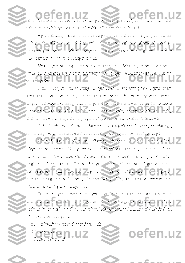 islohatlarimzning   pirovard   maqsadi   yurtimizda   yashayotgan   barcha   fuqarolar
uchun munosib hayot sharoitlarini tashkil qilib berishdan iboratdir. 
Aynan shuning uchun  ham  ma'naviy jihatdan mukamal  rivojlangan insonni
tarbiyalash,   ta'lim   va   maorifii   yuksaltirish,   milliy   uyg’onish   g’oyasini   ruyobga
chiqaradigan   yangi   avlodni   voyaga   etkazish   davlatimizning   eng   muhim
vazifalaridan bo’lib qoladi, degan edilar.          
Maktab jamiyatning ijtimoiy institutlardan biri. Maktab jamiyatning buguni
emas, balki kelajakka yunaltirilgan rivojini  belgilaydi. Maktabning maqsadi ta'lim
va tarbiyadir. 
O’quv   faoliyati     bu   shunday   faoliyatki,   unda   shaxsning   psixik   jarayonlari
shakllanadi   va   rivojlanadi,   uning   asosida   yangi   faoliyatlar   yuzaga   keladi.
O’quv   faoliyati   insonning   butun   hayoti   davomida   namoyon   buluvchi   u zluksiz
jarayondir.   Rus   psixologi   A.N.Leontev   inson   faoliyatining   psixik   va   amaliy
shakllari mavjudligini, bola ongi aynan o’quv faoliyatida usishini ta'kidlaydi.
D.B.Elkonin   esa   o’quv   faoliyatining   xususiyatlarini   kuzatib,   mohiyatiga,
mazmuniga va o’zini namoyon bulish shakliga ko’ra ijtimoiyligini ta'kidlaydi.
O’quv   faoliyati   bu   shunday   faoliyatki,   uning   natijasida   avvalo     o’quvchida
o’zgarish   yuz   beradi.   Uning   mahsuli   turli   motivlar   asosida,   qurilgan   bo’lishi
darkor.   Bu   motivlar   bevosita   o’quvchi   shaxsining   usishi   va   rivojlanishi   bilan
bog’liq   bo’lishi   kerak.   O’quv   faoliyati   ta'lim,   o’qish   va   o’rganish   degan
tushunchalar   bilan   bevosita   bog’liqdir.   Ta'lim   o’qituvchi   va   o’quvchi
hamkorligidagi   o’quv   faoliyati,   o’qituvchining   bilim,   ko’nikma   va   malakalarini
o’quvchilarga o’rgatish jarayonidir.
Ta'lim   jarayoni   bevosita   muayyai   axborotni,   harakatlarni,   xulq-atvorning
shakllarini   o’zlashtirishga   qaratilgandir.   O’qish   va   urgatish   tushunchalari   o’quv
faoliyati bilan bog’liq bo’lib, ular bilim, ko’nikma va malakalarni o’zlashtirishga,
o’rgatishga xizmat qiladi.
O’quv faoliyatining besh elementi mavjud:
1.  O’quv motivlari,
2.  O’quv topshiriqlari. 