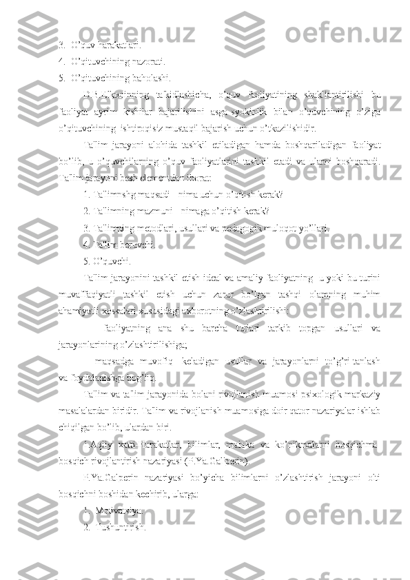 3.  O’quv harakatlari.
4.  O’qituvchining nazorati.
5.  O’qituvchining baholashi.
D.B.Elkoninning   ta'kidlashicha,   o’quv   faoliyatining   shakllantirilishi   bu
faoliyat   ayrim   kishilar   bajarilishini   asga-syokinlik   bilan   o’quvchining   o’ziga
o’qituvchining  ishtiroqisiz mustaqil bajarish uchun o’tkazilishidir.
Ta'lim   jarayoni   alohida   tashkil   etiladigan   hamda   boshqariladigan   faoliyat
bo’lib,   u   o’quvchilarning   o’quv   faoliyatlarini   tashkil   etadi   va   ularni   boshqaradi.
Ta'lim jarayoni besh elementdan iborat:
1. Ta'limnshg maqsadi - nima uchun o’qitish kerak?
2. Ta'limning mazmuni - nimaga o’qitish kerak?
3. Ta'limning metodlari, usullari va pedagogik muloqot yo’llari.
4. Ta'lim beruvchi.
5. O’quvchi.
Ta'lim jarayonini tashkil etish ideal va amaliy faoliyatning   u yoki bu turini
muvaffaqiyatli   tashkil   etish   uchun   zarur   bo’lgan   tashqi   olamning   muhim
ahamiyatli xossalari xususidagi axborotning o’zlashtirilishi:
-     faoliyatning   ana   shu   barcha   turlari   tarkib   topgan   usullari   va
jarayonlarining o’zlashtirilishiga;
-     maqsadga   muvofiq     keladigan   usullar   va   jarayonlarni   to’g’ri tanlash
va foydalanishga bog’liq.
Ta'lim va ta'lim jarayonida bolani rivojlanish muamosi psixologik markaziy
masalalardan biridir. Ta'lim va rivojlanish muamosiga doir qator nazariyalar ishlab
chiqilgan bo’lib, ulardan biri.
1.Aqliy   xatti-Harakatlar,   bilimlar,   malaka   va   ko’nikmalarni   bosqichma-
bosqich rivojlantirish nazariyasi (P.Ya.Gal'perin).
P.Ya.Galperin   nazariyasi   bo’yicha   bilimlarni   o’zlashtirish   jarayoni   olti
bosqichni boshidan kechirib, ularga:
1.  Motivatsiya.
2.  Tushuntirish. 