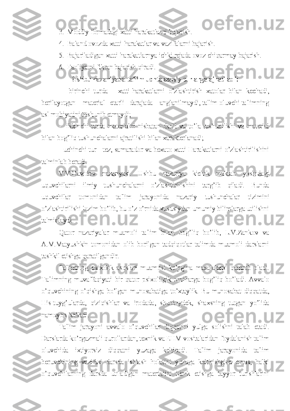 3.  Moddiy formadagi xatti-harakatlarni bajarish.
4.  Baland ovozda xatti-harakatlar va vazifalarni bajarish.
5.  Bajariladigan xatti-harakatlarnya ichki rejada ovoz chiqarmay bajarish.
6.  Faoliyatni fikran bajarish qiradi.
Ushbu nazariyada ta'lim uchta asosiy turlarga ajratiladi:
-     birinchi   turda   -   xatti-harakatlarni   o’zlashtirish   xatolar   bilan   kechadi,
berilayotgan    material   etarli   darajada    anglanilmaydi, ta'lim oluvchi ta'limning
asl mohiyatini tushunib etmaydi;
-     ikkinchi   turda   materialni   nisbatan   dadil   va   to’la   tushunilishi   va   material
bilan bog’liq tushunchalarni ajratilishi bilan xarakterlanadi;
- uchinchi tur - tez, samarador va bexato xatti-Harakatlarni o’zlashtirilishini
ta'minlab beradi.
V.V.Davidov   nazariyasi.   Ushbu   nazariya   kichik   maktab   yoshidagi
uquvchilarni   ilmiy   tushunchalarni   o’zlashtirilishini   targ’ib   qiladi.   Bunda
uquvchilar   tomonidan   ta'lim   jarayonida   nazariy   tushunchalar   tizimini
o’zlashtirilishi lozim bo’lib, bu o’z o’rnida xususiydan umumiy bilimlarga utilishni
ta'minlaydi.
Qator   nazariyalar   muamoli   ta'lim   bilan   bog’liq   bo’lib,   L.V.Zankov   va
A.M.Matyushkin   tomonidan   olib   borilgan   tadqiqotlar   talimda   muamoli   darslarni
tashkil etishga qaratilgandir.
Ta'limning   psixolik   asoslari   muamosi   ko’pgina   masalalarni   qamrab   oladi.
Ta'limning   muvaffaqiyati   bir   qator   psixologik   omillarga   bog’liq   bo’ladi.   Avvalo
o’quvchining   o’qishga   bo’lgan   munosabatiga   to’xtaylik.   Bu   munosabat   diqqatda,
His-tuyg’ularda,   qiziqishlar   va   irodada,   shuningdek,   shaxsning   tutgan   yo’lida
namoyon bo’ladi. 
Ta'lim   jarayoni   avvalo   o’quvchilar   diqqatini   yulga   solishni   talab   etadi.
Darslarda ko’rgazmali qurollardan, texnik va EHM vositalaridan foydalanish ta'lim
oluvchida   ixtiyorsiz   diqqatni   yuzaga   keltiradi.   Ta'lim   jarayonida   ta'lim
beruvchining   vazifasi   darsda   ishlash   holatini   yuzaga   keltirishgina   emas,   balki
o’quvchilarning   darsda   utiladigan   materialini   idrok   etishga   tayyor   turishlarini 