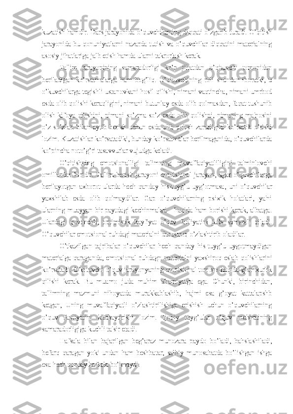 kuzatish hamdir. Dars jarayonida o’quvchilarning diqqati o’zgarib turadi. O’qitish
jarayonida   bu  qonuniyatlarni  nazarda   tutish   va  o’quvchilar  diqqatini  materialning
asosiy jihatlariga jalb etish hamda ularni takrorlash kerak.
Ta'lim   jarayonining   samaradorligi   ko’p   jihatdan   o’qituvchi   tomonidan
beriladigan   ko’rsatmalarga   ham   bog’liq.   O’qituvchining   roli   shundan   iboratki,   u
o’kuvchilarga tegishli ustanovkani hosil qilishi, nimani vaqtincha, nimani umrbod
esda olib qolishi keraqligini, nimani butunlay esda olib qolmasdan, faqat tushunib
olish   kifoya   qilishini,   nimani   so’zma-so’z   esda   olib   qolishni,   nimaning   ma'nosini
o’z   so’zlari   bilan   aytib   berish   uchun   esda   olib   qolish   zarurligini   ko’rsatib   o’tishi
lozim. Kuzatishlar ko’rsatadiki, bunday ko’rsatmalar berilmaganida, o’quvchilarda
ko’pincha noto’g’ri tasavvurlar vujudga keladi.
O’qitishning   emotsionalligi   talimning   muvaffaqiyatliligini   ta'minlovchi
omillardan   biridir.   Ta'lim   berish   jarayoni   emotsional   jarayon,   agar   o’quvchilarga
berilayotgan   axborot   ularda   hech   qanday   his-tuyg’u   uyg’otmasa,   uni   o’quvchilar
yaxshilab   esda   olib   qolmaydilar.   Gap   o’quvchilarning   psixik   holatlari,   ya'ni
ularning muayyan  bir  paytdagi  kechinmalari  -  haqida ham  borishi  kerak, albatga.
Ulardagi   quvonchli,   optimistik   kayfiyat   o’quv   faoliyatini   juda   samarali   qiladi.
O’quvchilar emotsional ruhdagi materialni durustroq o’zlashtirib oladilar.
O’tkazilgan   tajribalar   o’quvchilar   hech   qanday   his-tuyg’u   uygotmaydigan
materialga   qaraganda,   emotsional   ruhdagn   materialni   yaxshiroq   eslab   qolishlarini
ko’rsatadi. O’qituvchi o’quv jarayonyaning emotsional  tomoni  haqida g’amxurlik
qilishi   kerak.   Bu   muamo   juda   muhim   ahamiyatga   ega.   Chunki,   birinchidan,
ta'limning   mazmuni   nihoyatda   murakkablashib,   hajmi   esa   g’oyat   kattalapshb
ketgan,   Uning   muvaffaqiyatli   o’zlashtirilishiga   erishish   uchun   o’quvchilarning
o’quv   faoliyatini   kuchaytirishi   lozim.   Ijobiy   tuyg’ular   o’quv   mehnatining
samaradorligiga kuchli ta'sir etadi. 
Hafsala   bilan   bajarilgan   beg’araz   munozara   paydo   bo’ladi,   bahslashiladi,
befarq   qaragan   yoki   undan   ham   beshbatar,   salbiy   munosabatda   bo’lishgan   ishga
esa hech qanday hafsala bo’lmaydi. 