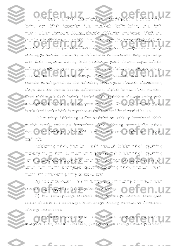 Ta'lim   jarayonida  bilish   jarayonlarini   shakllantirishga   alohida   e'tibor   berish
lozim.   Zero   bilish   jarayonlari   juda   murakkab   faollit   bo’lib,   unda   jonli
mushoHadadan   abstrakt   tafakkurga,   abstrakt   tafakkurdan   amaliyotga   o’tiladi,   ana
shundan so’ng ob'ektiv haqiqat bilib olinadi. Binobarin, biz birinchi navbatda kurib
chiqishimiz lozim bo’lgan karsa o’quv materalini idrok qilish jarayonidir. Umumiy
psixologiya   kursidan   ma'lumki,   idrok   bu   narsa   va   hodisalarni   sezgi   organlariga
ta'sir   etishi   natijasida   ularning   kishi   psixikasida   yaxlit   obrazini   paydo   bo’lishi
bo’lib, idrok etish jarayoni ta'limda turli formalarda o’qituvchining ogzaki hikoya
qilishida,   suhbat   o’tkazishda,   leksiya   o’qishida,   kinodars,   televizion   parcha,
sxemalar va ko’rgazmali qurollar ko’rsatish, ekskursiyalar o’tkazish, o’quvchining
o’ziga   darsliklar   hamda   boshqa   qo’llanmalarni   o’qitish   tarzida   o’tishi   mumkin.
Shuni   alohida   ta'kidlash   lozimki,   idrokni   tarkib   toptirishda   o’quvchilarning   yosh
xususiyatlarini   hisobga   olish   nihoyatda   muhimdir.   Chunki,   fazoni,   vaqtni   va
harakatlarni idrok etishda ham yosh xususiyatlarda turli farlqi mavjud bo’ladi.
Ta'lim-tarbiya   ishlarining   usullari   vositalari   va   tashkiliy   formalarini   ishlab
chiqish   hamda   pedagogik   jarayonlarini   boshqarishning   samaradorligi   psixik
rivojlanishni   harakatga   keltiruvchi   kuchlar   masalasini   to’g’ri   xal   qilishga
bog’liqdir. 
    Bolalarning   psixik   jihatidan   o’sishi   masalasi   bolalar   psixologiyasining
markaziy   muomosidir.   Bu   muamoani   to’g’ri   xal   etish   bolalar   psixologiyasining
Fan   sifatida   yanada   tarakkiy   etish   uchun   ham   usayotgan   avlodni   tarbiyalash   ishi
uchun   ham   muhim   ahamiyatga   egadir.   Bolalarning   psixik   jihatidan   o’sishi
muomosini chinakkamiga ilmiy asosda xal etish. 
A)   Bolalar   psixikasini   o’sishini   ta'minlovchi   ominlarning   rolini   va   bolalar
psixikasining taraqqiy etish qonunuiyatlarini aniqlashga;
B)   Shu   qonuniyatlarga   asoslanib   ta'lim   va   tarbiya   tizimsini   shuningdek
bolalar   o’rtasida   olib   boriladigan   ta'lim-tarbiya   ishining   mazmuni   va   formalarini
to’zishga imkon beradi. 
    Inson   psixikasi   rivojlanishida,   bir   tomondan   tabiiy,   biologik,   tug’ma
xsusiyatlar bilan, ikkinchi tomondan, ijtimoiy hayotda ortirilgan xususiyatlarining 